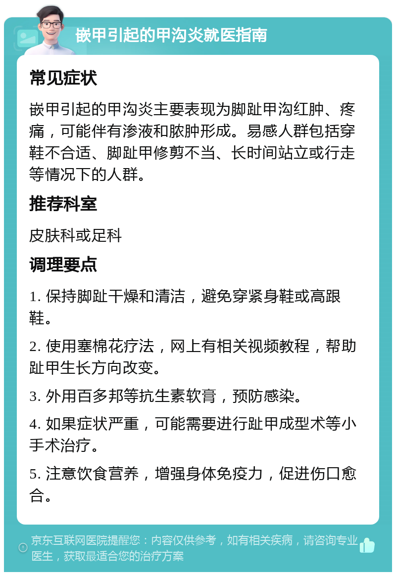 嵌甲引起的甲沟炎就医指南 常见症状 嵌甲引起的甲沟炎主要表现为脚趾甲沟红肿、疼痛，可能伴有渗液和脓肿形成。易感人群包括穿鞋不合适、脚趾甲修剪不当、长时间站立或行走等情况下的人群。 推荐科室 皮肤科或足科 调理要点 1. 保持脚趾干燥和清洁，避免穿紧身鞋或高跟鞋。 2. 使用塞棉花疗法，网上有相关视频教程，帮助趾甲生长方向改变。 3. 外用百多邦等抗生素软膏，预防感染。 4. 如果症状严重，可能需要进行趾甲成型术等小手术治疗。 5. 注意饮食营养，增强身体免疫力，促进伤口愈合。