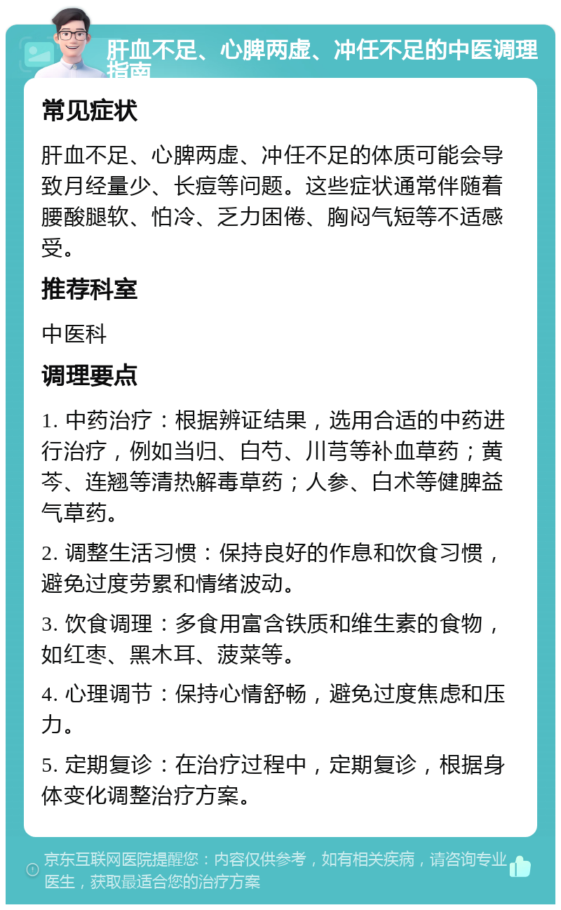 肝血不足、心脾两虚、冲任不足的中医调理指南 常见症状 肝血不足、心脾两虚、冲任不足的体质可能会导致月经量少、长痘等问题。这些症状通常伴随着腰酸腿软、怕冷、乏力困倦、胸闷气短等不适感受。 推荐科室 中医科 调理要点 1. 中药治疗：根据辨证结果，选用合适的中药进行治疗，例如当归、白芍、川芎等补血草药；黄芩、连翘等清热解毒草药；人参、白术等健脾益气草药。 2. 调整生活习惯：保持良好的作息和饮食习惯，避免过度劳累和情绪波动。 3. 饮食调理：多食用富含铁质和维生素的食物，如红枣、黑木耳、菠菜等。 4. 心理调节：保持心情舒畅，避免过度焦虑和压力。 5. 定期复诊：在治疗过程中，定期复诊，根据身体变化调整治疗方案。