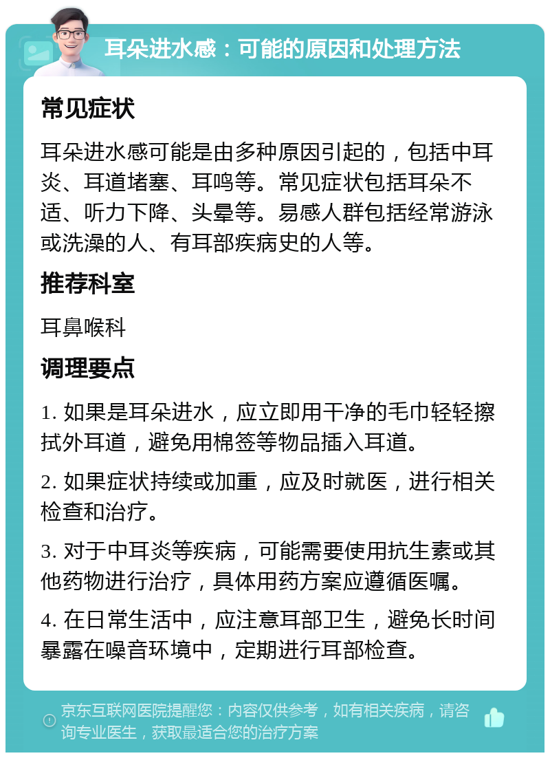 耳朵进水感：可能的原因和处理方法 常见症状 耳朵进水感可能是由多种原因引起的，包括中耳炎、耳道堵塞、耳鸣等。常见症状包括耳朵不适、听力下降、头晕等。易感人群包括经常游泳或洗澡的人、有耳部疾病史的人等。 推荐科室 耳鼻喉科 调理要点 1. 如果是耳朵进水，应立即用干净的毛巾轻轻擦拭外耳道，避免用棉签等物品插入耳道。 2. 如果症状持续或加重，应及时就医，进行相关检查和治疗。 3. 对于中耳炎等疾病，可能需要使用抗生素或其他药物进行治疗，具体用药方案应遵循医嘱。 4. 在日常生活中，应注意耳部卫生，避免长时间暴露在噪音环境中，定期进行耳部检查。