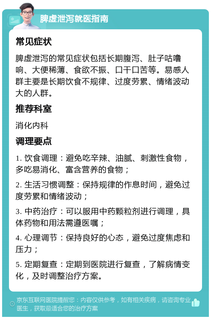 脾虚泄泻就医指南 常见症状 脾虚泄泻的常见症状包括长期腹泻、肚子咕噜响、大便稀薄、食欲不振、口干口苦等。易感人群主要是长期饮食不规律、过度劳累、情绪波动大的人群。 推荐科室 消化内科 调理要点 1. 饮食调理：避免吃辛辣、油腻、刺激性食物，多吃易消化、富含营养的食物； 2. 生活习惯调整：保持规律的作息时间，避免过度劳累和情绪波动； 3. 中药治疗：可以服用中药颗粒剂进行调理，具体药物和用法需遵医嘱； 4. 心理调节：保持良好的心态，避免过度焦虑和压力； 5. 定期复查：定期到医院进行复查，了解病情变化，及时调整治疗方案。