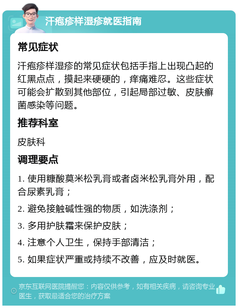 汗疱疹样湿疹就医指南 常见症状 汗疱疹样湿疹的常见症状包括手指上出现凸起的红黑点点，摸起来硬硬的，痒痛难忍。这些症状可能会扩散到其他部位，引起局部过敏、皮肤癣菌感染等问题。 推荐科室 皮肤科 调理要点 1. 使用糠酸莫米松乳膏或者卤米松乳膏外用，配合尿素乳膏； 2. 避免接触碱性强的物质，如洗涤剂； 3. 多用护肤霜来保护皮肤； 4. 注意个人卫生，保持手部清洁； 5. 如果症状严重或持续不改善，应及时就医。