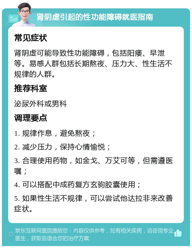 肾阴虚引起的性功能障碍就医指南 常见症状 肾阴虚可能导致性功能障碍，包括阳痿、早泄等。易感人群包括长期熬夜、压力大、性生活不规律的人群。 推荐科室 泌尿外科或男科 调理要点 1. 规律作息，避免熬夜； 2. 减少压力，保持心情愉悦； 3. 合理使用药物，如金戈、万艾可等，但需遵医嘱； 4. 可以搭配中成药复方玄驹胶囊使用； 5. 如果性生活不规律，可以尝试他达拉非来改善症状。