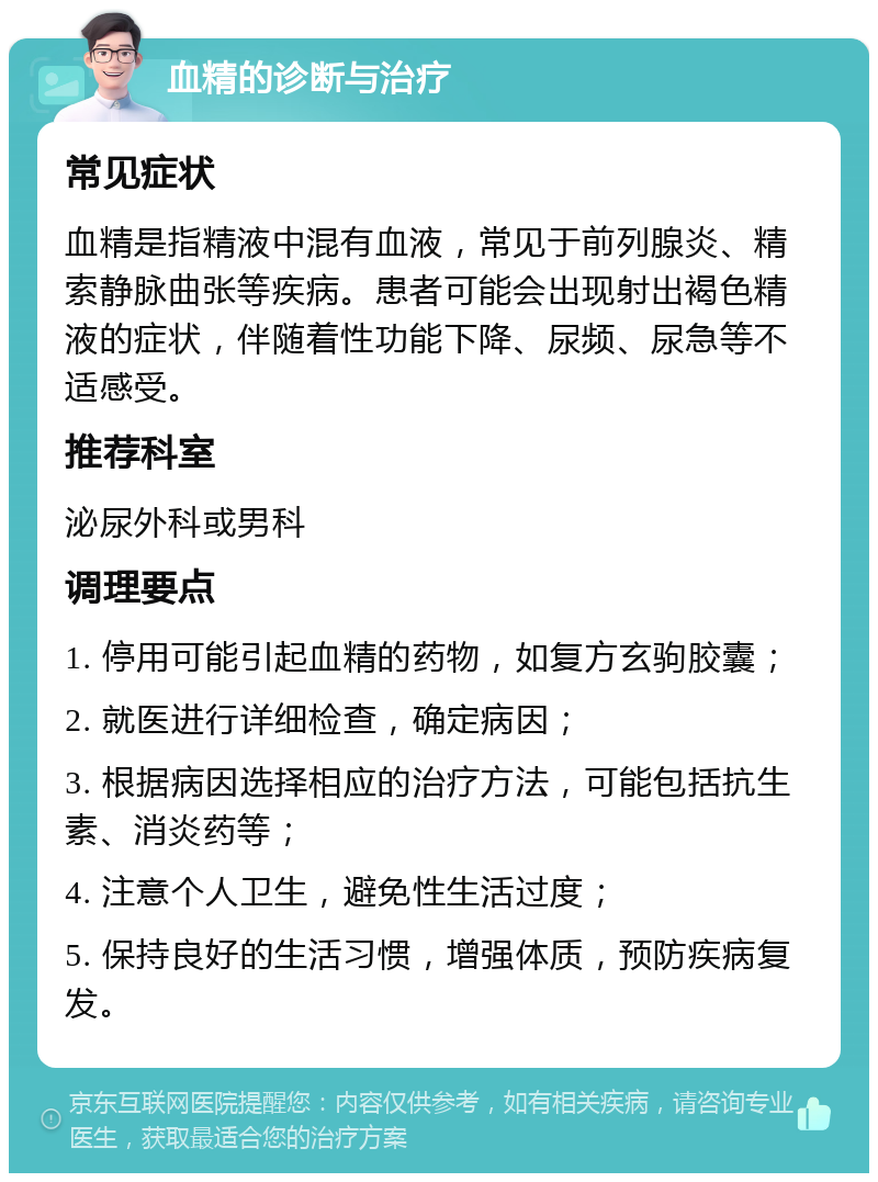 血精的诊断与治疗 常见症状 血精是指精液中混有血液，常见于前列腺炎、精索静脉曲张等疾病。患者可能会出现射出褐色精液的症状，伴随着性功能下降、尿频、尿急等不适感受。 推荐科室 泌尿外科或男科 调理要点 1. 停用可能引起血精的药物，如复方玄驹胶囊； 2. 就医进行详细检查，确定病因； 3. 根据病因选择相应的治疗方法，可能包括抗生素、消炎药等； 4. 注意个人卫生，避免性生活过度； 5. 保持良好的生活习惯，增强体质，预防疾病复发。