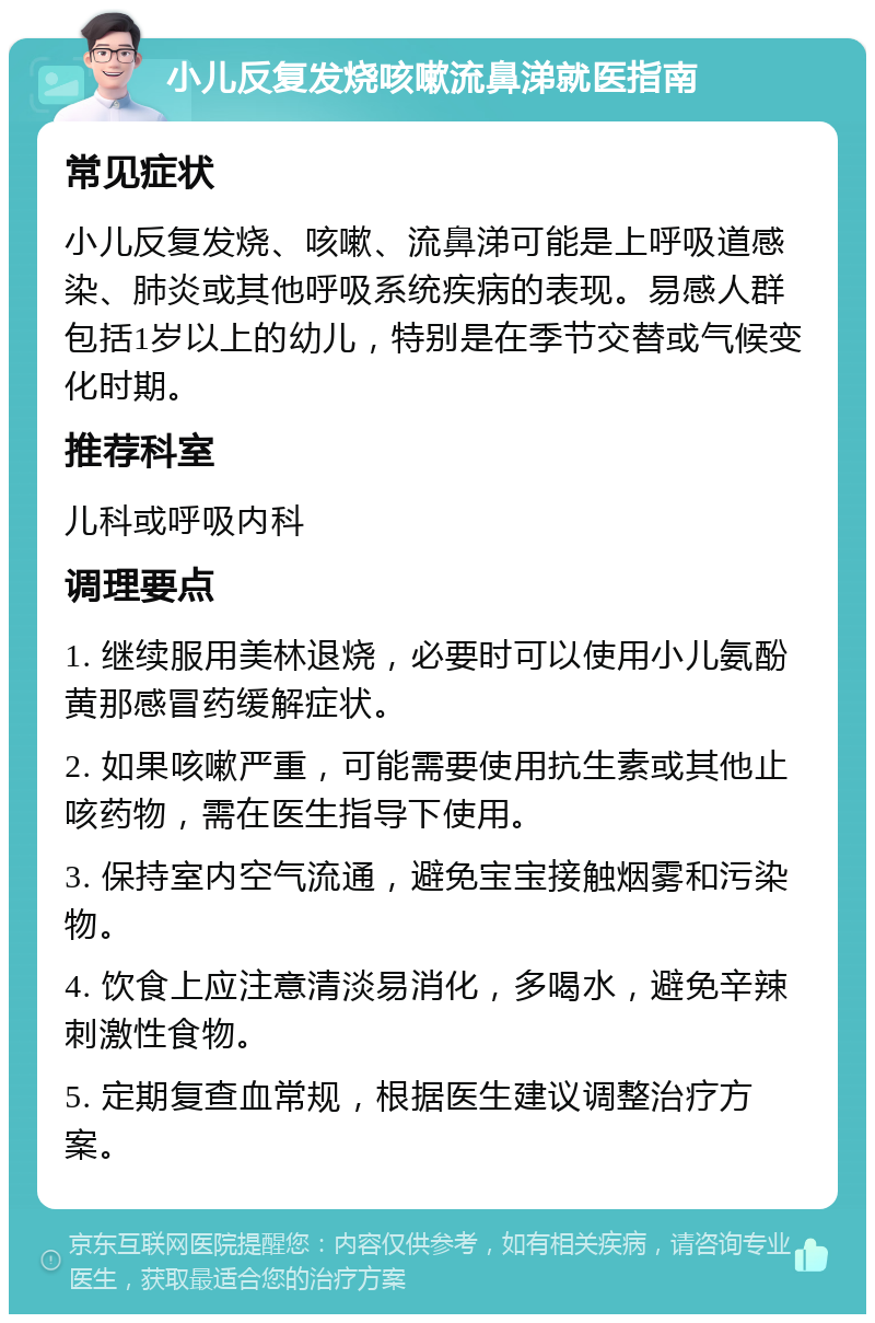 小儿反复发烧咳嗽流鼻涕就医指南 常见症状 小儿反复发烧、咳嗽、流鼻涕可能是上呼吸道感染、肺炎或其他呼吸系统疾病的表现。易感人群包括1岁以上的幼儿，特别是在季节交替或气候变化时期。 推荐科室 儿科或呼吸内科 调理要点 1. 继续服用美林退烧，必要时可以使用小儿氨酚黄那感冒药缓解症状。 2. 如果咳嗽严重，可能需要使用抗生素或其他止咳药物，需在医生指导下使用。 3. 保持室内空气流通，避免宝宝接触烟雾和污染物。 4. 饮食上应注意清淡易消化，多喝水，避免辛辣刺激性食物。 5. 定期复查血常规，根据医生建议调整治疗方案。