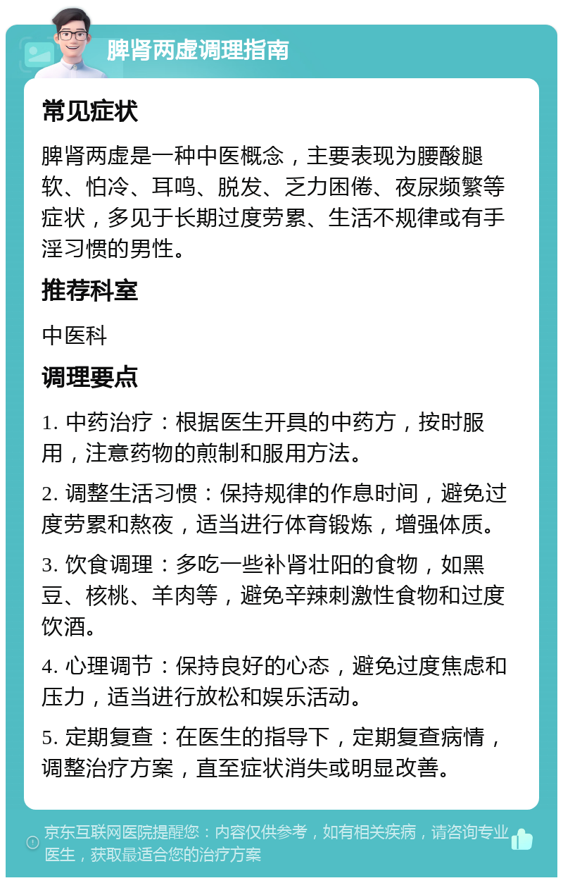 脾肾两虚调理指南 常见症状 脾肾两虚是一种中医概念，主要表现为腰酸腿软、怕冷、耳鸣、脱发、乏力困倦、夜尿频繁等症状，多见于长期过度劳累、生活不规律或有手淫习惯的男性。 推荐科室 中医科 调理要点 1. 中药治疗：根据医生开具的中药方，按时服用，注意药物的煎制和服用方法。 2. 调整生活习惯：保持规律的作息时间，避免过度劳累和熬夜，适当进行体育锻炼，增强体质。 3. 饮食调理：多吃一些补肾壮阳的食物，如黑豆、核桃、羊肉等，避免辛辣刺激性食物和过度饮酒。 4. 心理调节：保持良好的心态，避免过度焦虑和压力，适当进行放松和娱乐活动。 5. 定期复查：在医生的指导下，定期复查病情，调整治疗方案，直至症状消失或明显改善。