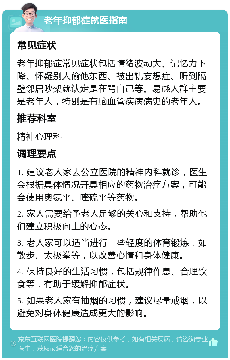 老年抑郁症就医指南 常见症状 老年抑郁症常见症状包括情绪波动大、记忆力下降、怀疑别人偷他东西、被出轨妄想症、听到隔壁邻居吵架就认定是在骂自己等。易感人群主要是老年人，特别是有脑血管疾病病史的老年人。 推荐科室 精神心理科 调理要点 1. 建议老人家去公立医院的精神内科就诊，医生会根据具体情况开具相应的药物治疗方案，可能会使用奥氮平、喹硫平等药物。 2. 家人需要给予老人足够的关心和支持，帮助他们建立积极向上的心态。 3. 老人家可以适当进行一些轻度的体育锻炼，如散步、太极拳等，以改善心情和身体健康。 4. 保持良好的生活习惯，包括规律作息、合理饮食等，有助于缓解抑郁症状。 5. 如果老人家有抽烟的习惯，建议尽量戒烟，以避免对身体健康造成更大的影响。