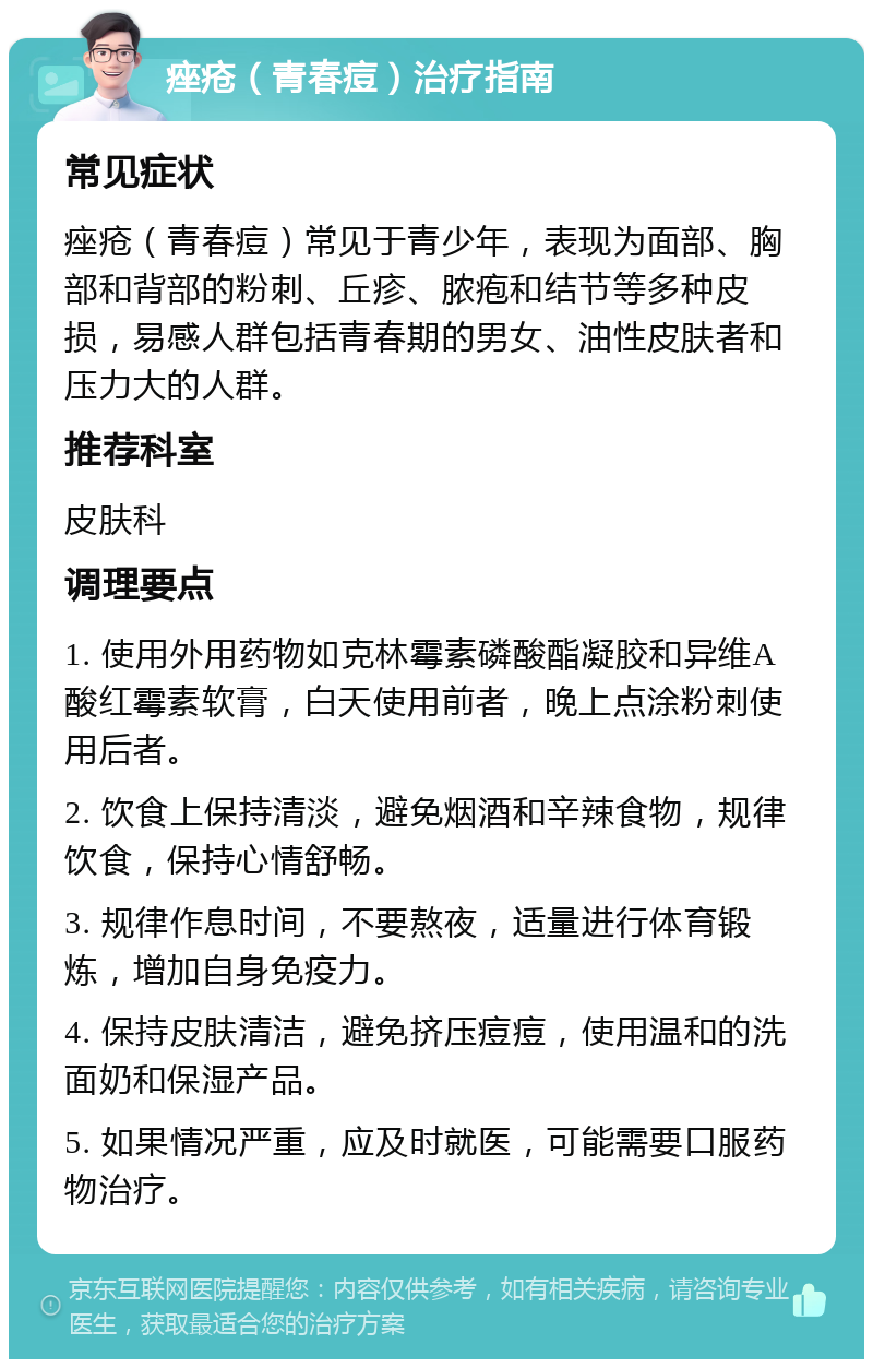 痤疮（青春痘）治疗指南 常见症状 痤疮（青春痘）常见于青少年，表现为面部、胸部和背部的粉刺、丘疹、脓疱和结节等多种皮损，易感人群包括青春期的男女、油性皮肤者和压力大的人群。 推荐科室 皮肤科 调理要点 1. 使用外用药物如克林霉素磷酸酯凝胶和异维A酸红霉素软膏，白天使用前者，晚上点涂粉刺使用后者。 2. 饮食上保持清淡，避免烟酒和辛辣食物，规律饮食，保持心情舒畅。 3. 规律作息时间，不要熬夜，适量进行体育锻炼，增加自身免疫力。 4. 保持皮肤清洁，避免挤压痘痘，使用温和的洗面奶和保湿产品。 5. 如果情况严重，应及时就医，可能需要口服药物治疗。