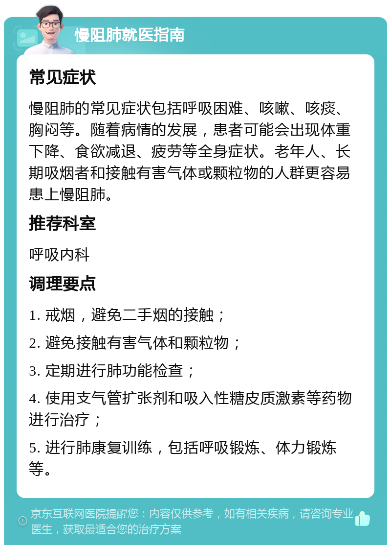 慢阻肺就医指南 常见症状 慢阻肺的常见症状包括呼吸困难、咳嗽、咳痰、胸闷等。随着病情的发展，患者可能会出现体重下降、食欲减退、疲劳等全身症状。老年人、长期吸烟者和接触有害气体或颗粒物的人群更容易患上慢阻肺。 推荐科室 呼吸内科 调理要点 1. 戒烟，避免二手烟的接触； 2. 避免接触有害气体和颗粒物； 3. 定期进行肺功能检查； 4. 使用支气管扩张剂和吸入性糖皮质激素等药物进行治疗； 5. 进行肺康复训练，包括呼吸锻炼、体力锻炼等。