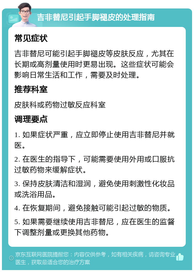 吉非替尼引起手脚褪皮的处理指南 常见症状 吉非替尼可能引起手脚褪皮等皮肤反应，尤其在长期或高剂量使用时更易出现。这些症状可能会影响日常生活和工作，需要及时处理。 推荐科室 皮肤科或药物过敏反应科室 调理要点 1. 如果症状严重，应立即停止使用吉非替尼并就医。 2. 在医生的指导下，可能需要使用外用或口服抗过敏药物来缓解症状。 3. 保持皮肤清洁和湿润，避免使用刺激性化妆品或洗浴用品。 4. 在恢复期间，避免接触可能引起过敏的物质。 5. 如果需要继续使用吉非替尼，应在医生的监督下调整剂量或更换其他药物。