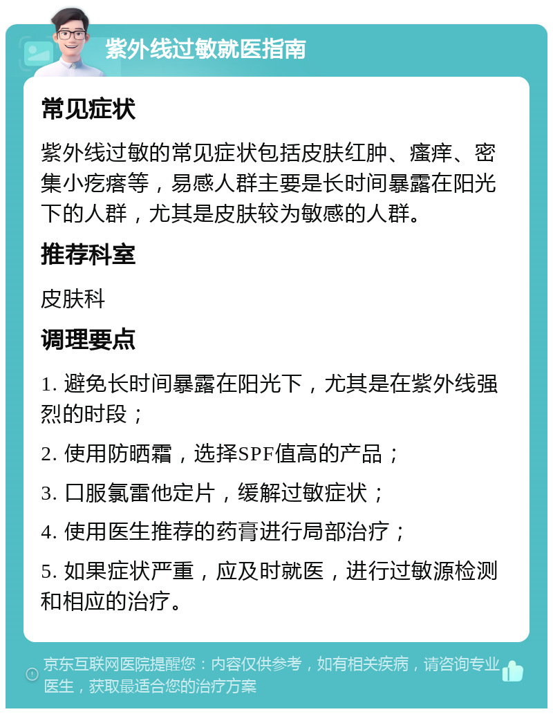 紫外线过敏就医指南 常见症状 紫外线过敏的常见症状包括皮肤红肿、瘙痒、密集小疙瘩等，易感人群主要是长时间暴露在阳光下的人群，尤其是皮肤较为敏感的人群。 推荐科室 皮肤科 调理要点 1. 避免长时间暴露在阳光下，尤其是在紫外线强烈的时段； 2. 使用防晒霜，选择SPF值高的产品； 3. 口服氯雷他定片，缓解过敏症状； 4. 使用医生推荐的药膏进行局部治疗； 5. 如果症状严重，应及时就医，进行过敏源检测和相应的治疗。