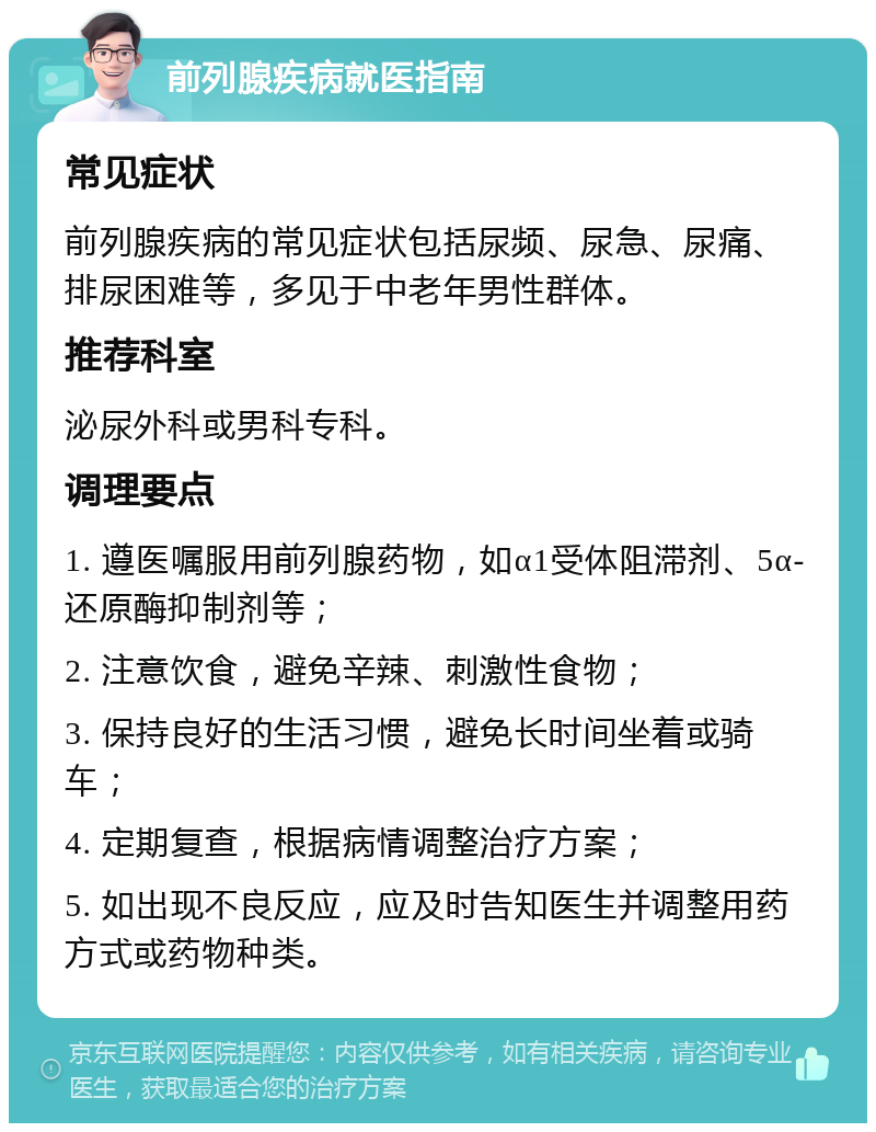 前列腺疾病就医指南 常见症状 前列腺疾病的常见症状包括尿频、尿急、尿痛、排尿困难等，多见于中老年男性群体。 推荐科室 泌尿外科或男科专科。 调理要点 1. 遵医嘱服用前列腺药物，如α1受体阻滞剂、5α-还原酶抑制剂等； 2. 注意饮食，避免辛辣、刺激性食物； 3. 保持良好的生活习惯，避免长时间坐着或骑车； 4. 定期复查，根据病情调整治疗方案； 5. 如出现不良反应，应及时告知医生并调整用药方式或药物种类。