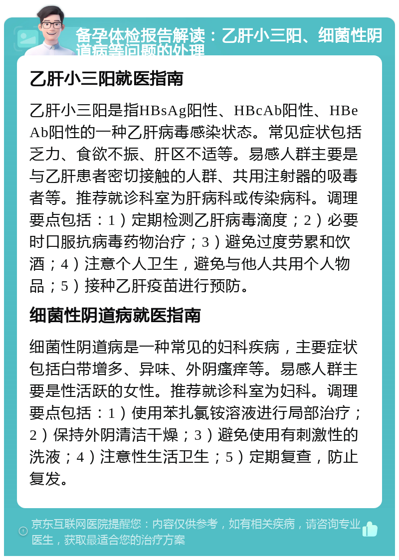 备孕体检报告解读：乙肝小三阳、细菌性阴道病等问题的处理 乙肝小三阳就医指南 乙肝小三阳是指HBsAg阳性、HBcAb阳性、HBeAb阳性的一种乙肝病毒感染状态。常见症状包括乏力、食欲不振、肝区不适等。易感人群主要是与乙肝患者密切接触的人群、共用注射器的吸毒者等。推荐就诊科室为肝病科或传染病科。调理要点包括：1）定期检测乙肝病毒滴度；2）必要时口服抗病毒药物治疗；3）避免过度劳累和饮酒；4）注意个人卫生，避免与他人共用个人物品；5）接种乙肝疫苗进行预防。 细菌性阴道病就医指南 细菌性阴道病是一种常见的妇科疾病，主要症状包括白带增多、异味、外阴瘙痒等。易感人群主要是性活跃的女性。推荐就诊科室为妇科。调理要点包括：1）使用苯扎氯铵溶液进行局部治疗；2）保持外阴清洁干燥；3）避免使用有刺激性的洗液；4）注意性生活卫生；5）定期复查，防止复发。