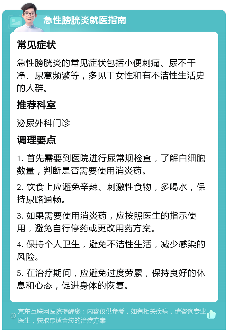 急性膀胱炎就医指南 常见症状 急性膀胱炎的常见症状包括小便刺痛、尿不干净、尿意频繁等，多见于女性和有不洁性生活史的人群。 推荐科室 泌尿外科门诊 调理要点 1. 首先需要到医院进行尿常规检查，了解白细胞数量，判断是否需要使用消炎药。 2. 饮食上应避免辛辣、刺激性食物，多喝水，保持尿路通畅。 3. 如果需要使用消炎药，应按照医生的指示使用，避免自行停药或更改用药方案。 4. 保持个人卫生，避免不洁性生活，减少感染的风险。 5. 在治疗期间，应避免过度劳累，保持良好的休息和心态，促进身体的恢复。