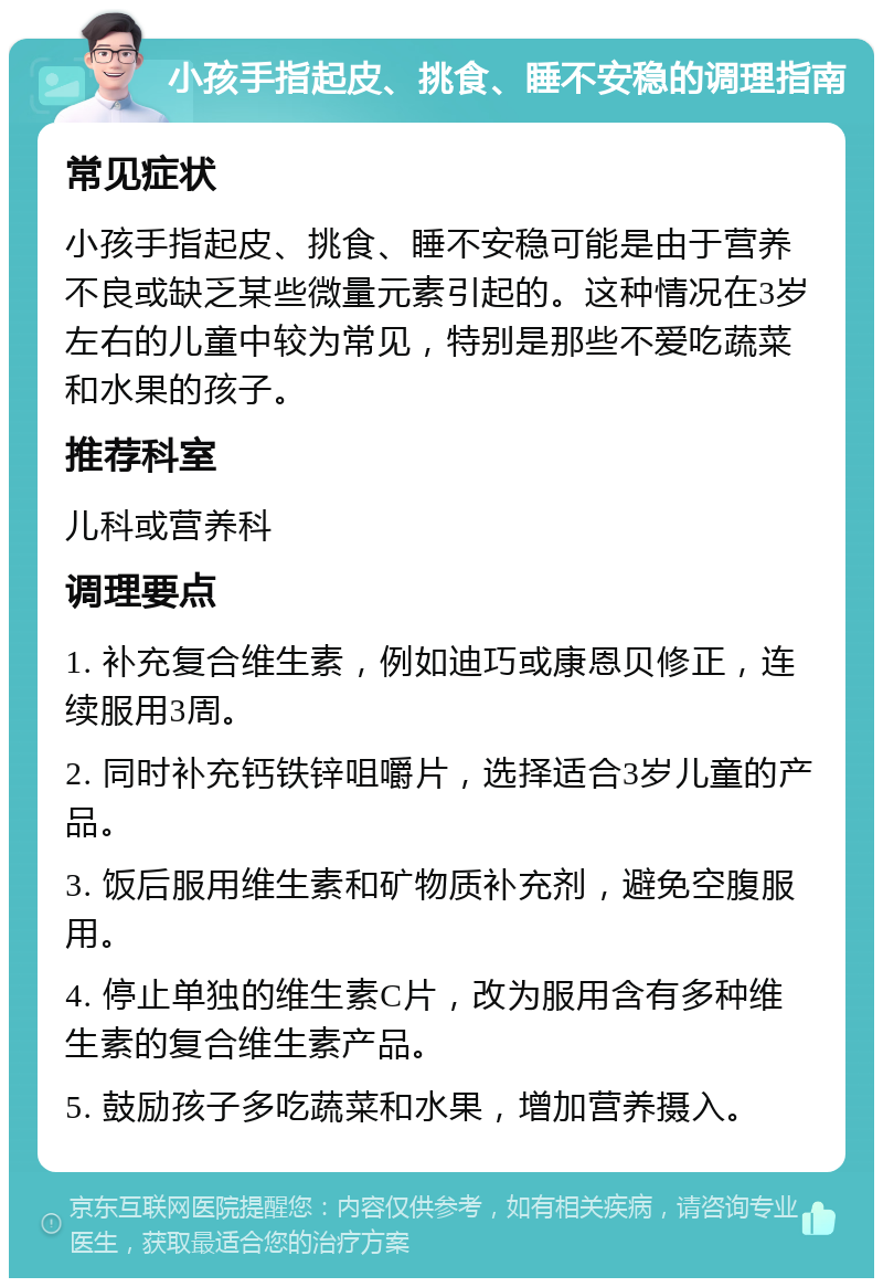 小孩手指起皮、挑食、睡不安稳的调理指南 常见症状 小孩手指起皮、挑食、睡不安稳可能是由于营养不良或缺乏某些微量元素引起的。这种情况在3岁左右的儿童中较为常见，特别是那些不爱吃蔬菜和水果的孩子。 推荐科室 儿科或营养科 调理要点 1. 补充复合维生素，例如迪巧或康恩贝修正，连续服用3周。 2. 同时补充钙铁锌咀嚼片，选择适合3岁儿童的产品。 3. 饭后服用维生素和矿物质补充剂，避免空腹服用。 4. 停止单独的维生素C片，改为服用含有多种维生素的复合维生素产品。 5. 鼓励孩子多吃蔬菜和水果，增加营养摄入。