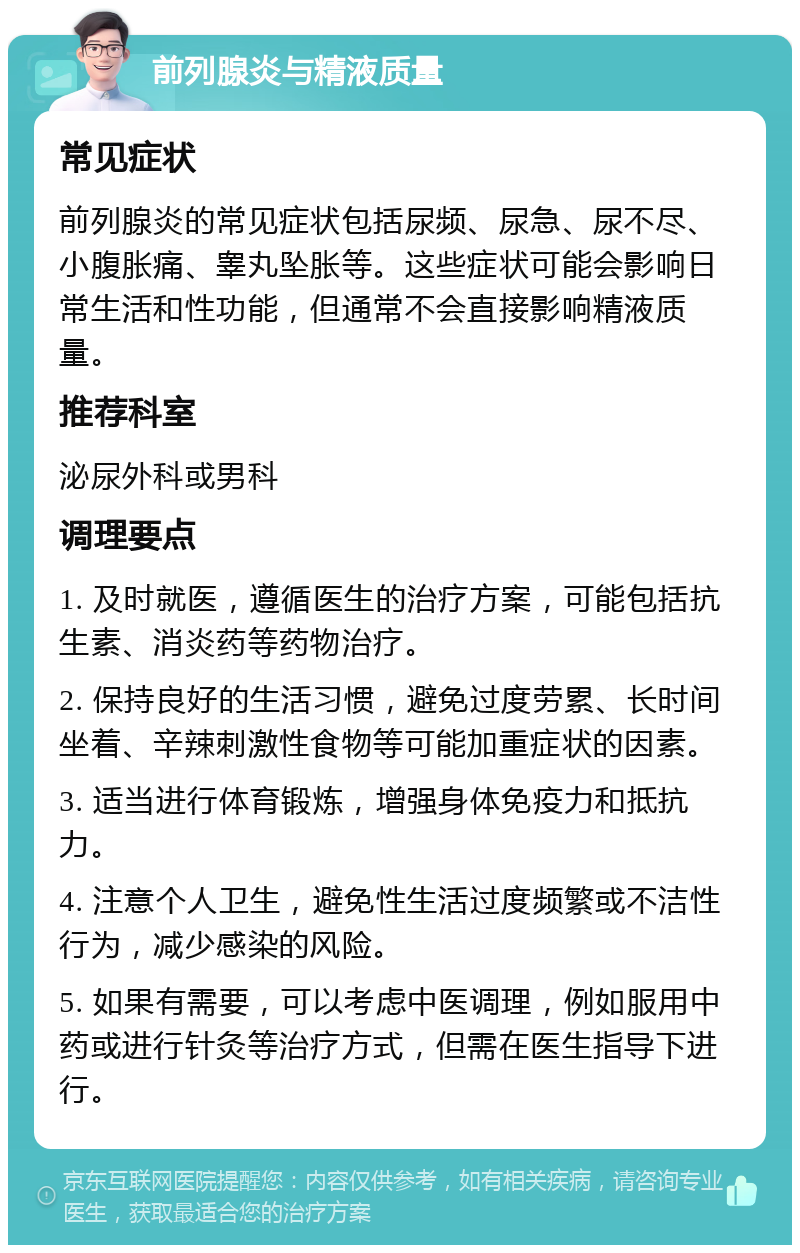 前列腺炎与精液质量 常见症状 前列腺炎的常见症状包括尿频、尿急、尿不尽、小腹胀痛、睾丸坠胀等。这些症状可能会影响日常生活和性功能，但通常不会直接影响精液质量。 推荐科室 泌尿外科或男科 调理要点 1. 及时就医，遵循医生的治疗方案，可能包括抗生素、消炎药等药物治疗。 2. 保持良好的生活习惯，避免过度劳累、长时间坐着、辛辣刺激性食物等可能加重症状的因素。 3. 适当进行体育锻炼，增强身体免疫力和抵抗力。 4. 注意个人卫生，避免性生活过度频繁或不洁性行为，减少感染的风险。 5. 如果有需要，可以考虑中医调理，例如服用中药或进行针灸等治疗方式，但需在医生指导下进行。