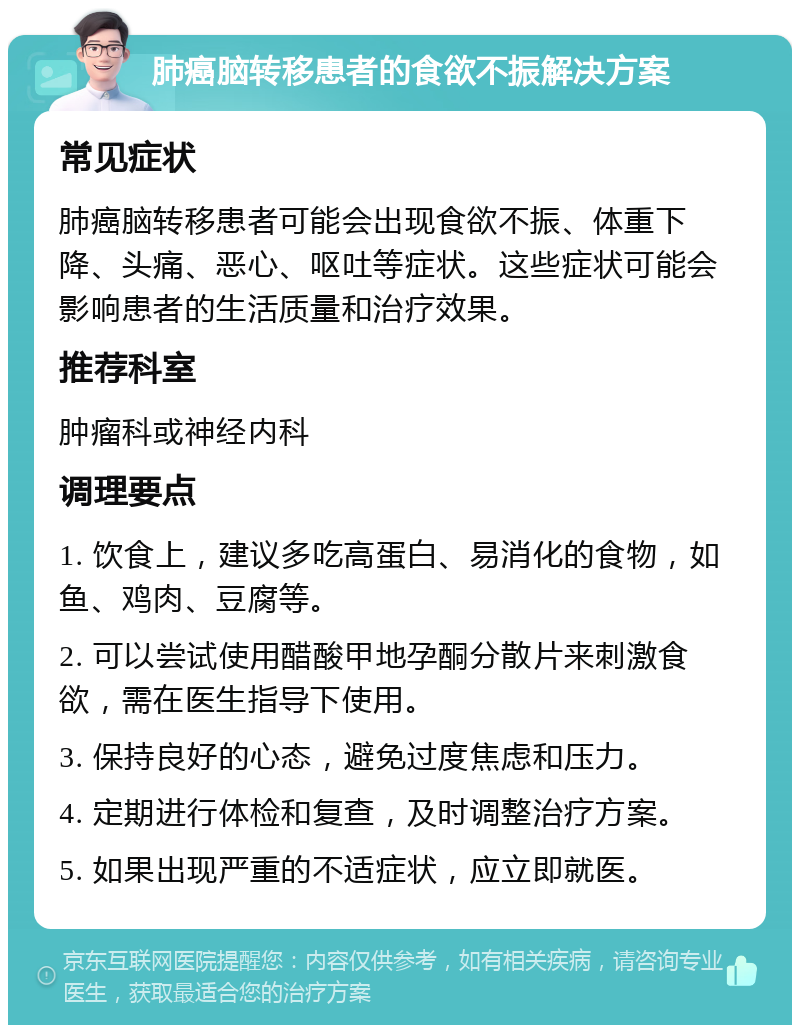 肺癌脑转移患者的食欲不振解决方案 常见症状 肺癌脑转移患者可能会出现食欲不振、体重下降、头痛、恶心、呕吐等症状。这些症状可能会影响患者的生活质量和治疗效果。 推荐科室 肿瘤科或神经内科 调理要点 1. 饮食上，建议多吃高蛋白、易消化的食物，如鱼、鸡肉、豆腐等。 2. 可以尝试使用醋酸甲地孕酮分散片来刺激食欲，需在医生指导下使用。 3. 保持良好的心态，避免过度焦虑和压力。 4. 定期进行体检和复查，及时调整治疗方案。 5. 如果出现严重的不适症状，应立即就医。