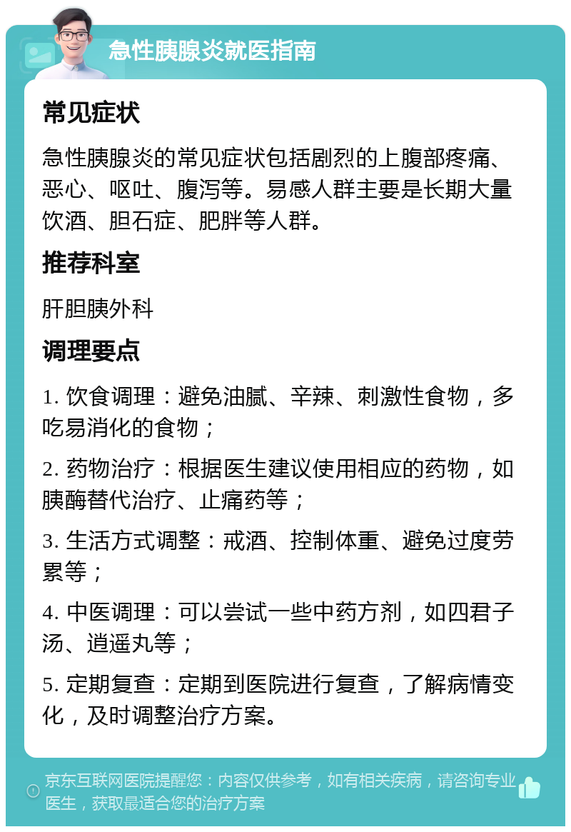 急性胰腺炎就医指南 常见症状 急性胰腺炎的常见症状包括剧烈的上腹部疼痛、恶心、呕吐、腹泻等。易感人群主要是长期大量饮酒、胆石症、肥胖等人群。 推荐科室 肝胆胰外科 调理要点 1. 饮食调理：避免油腻、辛辣、刺激性食物，多吃易消化的食物； 2. 药物治疗：根据医生建议使用相应的药物，如胰酶替代治疗、止痛药等； 3. 生活方式调整：戒酒、控制体重、避免过度劳累等； 4. 中医调理：可以尝试一些中药方剂，如四君子汤、逍遥丸等； 5. 定期复查：定期到医院进行复查，了解病情变化，及时调整治疗方案。