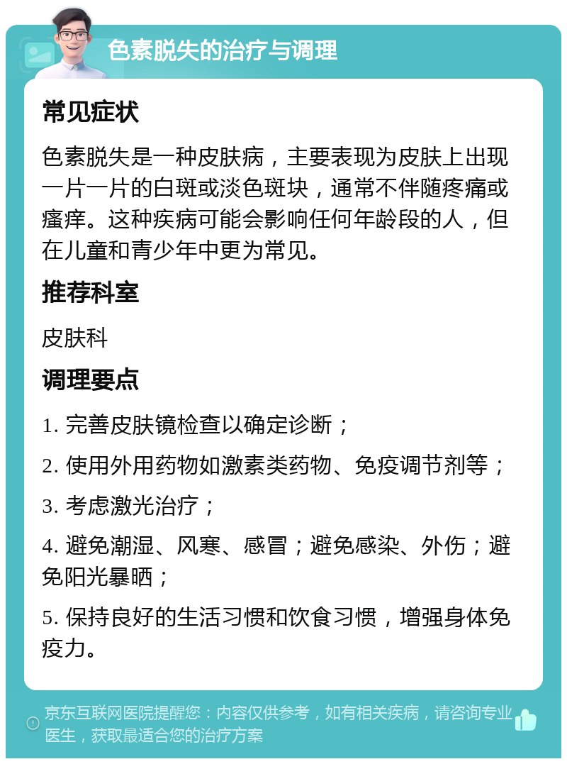 色素脱失的治疗与调理 常见症状 色素脱失是一种皮肤病，主要表现为皮肤上出现一片一片的白斑或淡色斑块，通常不伴随疼痛或瘙痒。这种疾病可能会影响任何年龄段的人，但在儿童和青少年中更为常见。 推荐科室 皮肤科 调理要点 1. 完善皮肤镜检查以确定诊断； 2. 使用外用药物如激素类药物、免疫调节剂等； 3. 考虑激光治疗； 4. 避免潮湿、风寒、感冒；避免感染、外伤；避免阳光暴晒； 5. 保持良好的生活习惯和饮食习惯，增强身体免疫力。