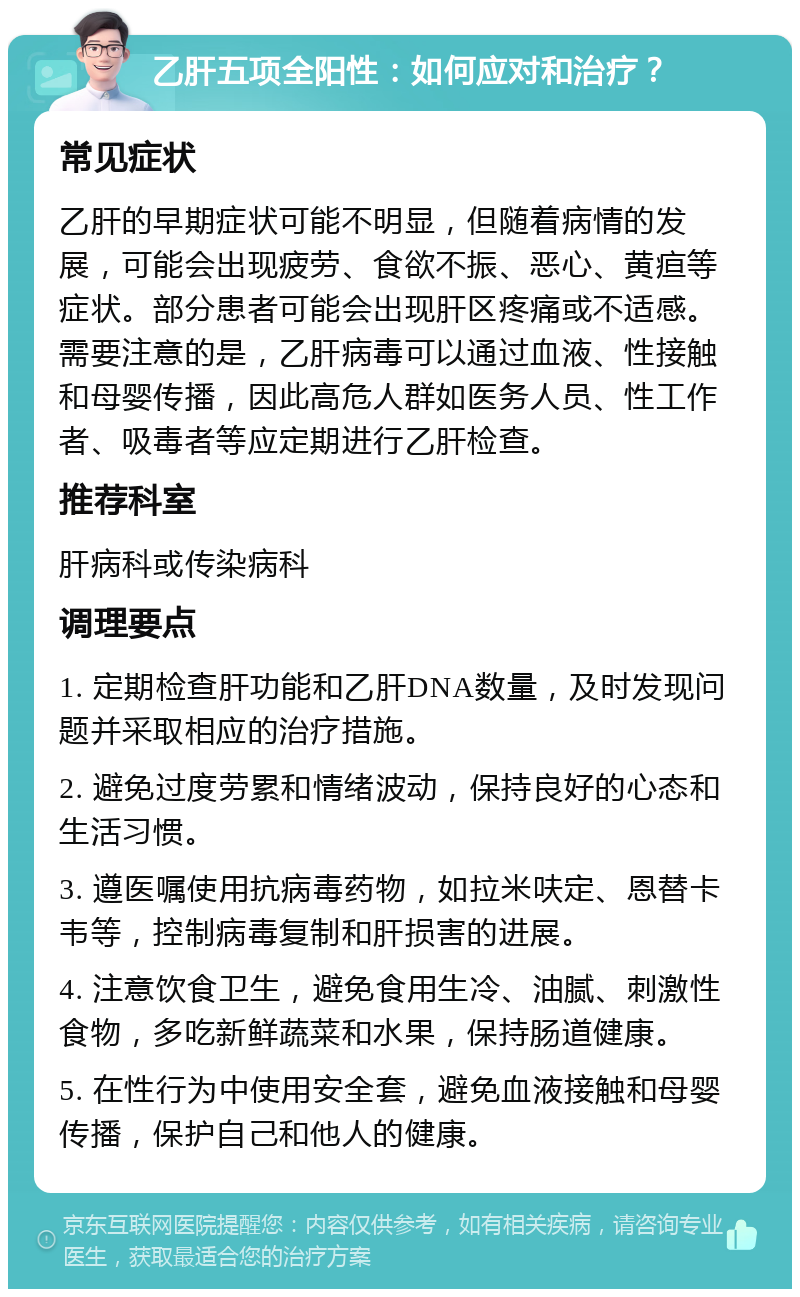 乙肝五项全阳性：如何应对和治疗？ 常见症状 乙肝的早期症状可能不明显，但随着病情的发展，可能会出现疲劳、食欲不振、恶心、黄疸等症状。部分患者可能会出现肝区疼痛或不适感。需要注意的是，乙肝病毒可以通过血液、性接触和母婴传播，因此高危人群如医务人员、性工作者、吸毒者等应定期进行乙肝检查。 推荐科室 肝病科或传染病科 调理要点 1. 定期检查肝功能和乙肝DNA数量，及时发现问题并采取相应的治疗措施。 2. 避免过度劳累和情绪波动，保持良好的心态和生活习惯。 3. 遵医嘱使用抗病毒药物，如拉米呋定、恩替卡韦等，控制病毒复制和肝损害的进展。 4. 注意饮食卫生，避免食用生冷、油腻、刺激性食物，多吃新鲜蔬菜和水果，保持肠道健康。 5. 在性行为中使用安全套，避免血液接触和母婴传播，保护自己和他人的健康。