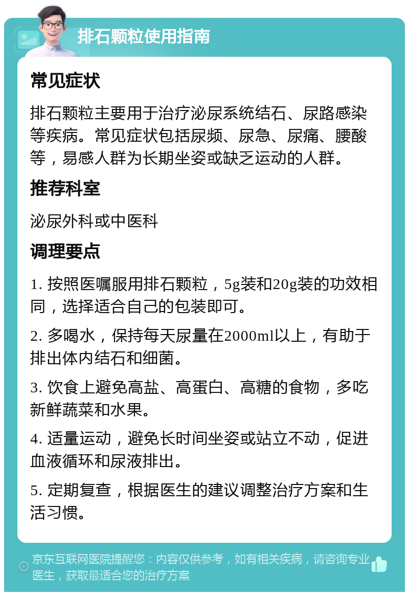 排石颗粒使用指南 常见症状 排石颗粒主要用于治疗泌尿系统结石、尿路感染等疾病。常见症状包括尿频、尿急、尿痛、腰酸等，易感人群为长期坐姿或缺乏运动的人群。 推荐科室 泌尿外科或中医科 调理要点 1. 按照医嘱服用排石颗粒，5g装和20g装的功效相同，选择适合自己的包装即可。 2. 多喝水，保持每天尿量在2000ml以上，有助于排出体内结石和细菌。 3. 饮食上避免高盐、高蛋白、高糖的食物，多吃新鲜蔬菜和水果。 4. 适量运动，避免长时间坐姿或站立不动，促进血液循环和尿液排出。 5. 定期复查，根据医生的建议调整治疗方案和生活习惯。