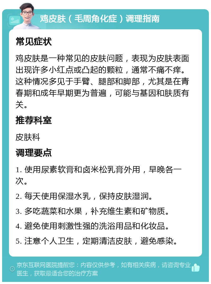 鸡皮肤（毛周角化症）调理指南 常见症状 鸡皮肤是一种常见的皮肤问题，表现为皮肤表面出现许多小红点或凸起的颗粒，通常不痛不痒。这种情况多见于手臂、腿部和脚部，尤其是在青春期和成年早期更为普遍，可能与基因和肤质有关。 推荐科室 皮肤科 调理要点 1. 使用尿素软膏和卤米松乳膏外用，早晚各一次。 2. 每天使用保湿水乳，保持皮肤湿润。 3. 多吃蔬菜和水果，补充维生素和矿物质。 4. 避免使用刺激性强的洗浴用品和化妆品。 5. 注意个人卫生，定期清洁皮肤，避免感染。