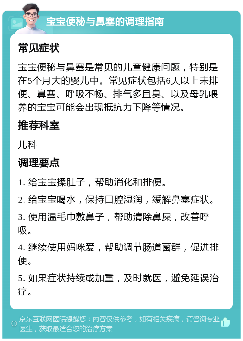 宝宝便秘与鼻塞的调理指南 常见症状 宝宝便秘与鼻塞是常见的儿童健康问题，特别是在5个月大的婴儿中。常见症状包括6天以上未排便、鼻塞、呼吸不畅、排气多且臭、以及母乳喂养的宝宝可能会出现抵抗力下降等情况。 推荐科室 儿科 调理要点 1. 给宝宝揉肚子，帮助消化和排便。 2. 给宝宝喝水，保持口腔湿润，缓解鼻塞症状。 3. 使用温毛巾敷鼻子，帮助清除鼻屎，改善呼吸。 4. 继续使用妈咪爱，帮助调节肠道菌群，促进排便。 5. 如果症状持续或加重，及时就医，避免延误治疗。