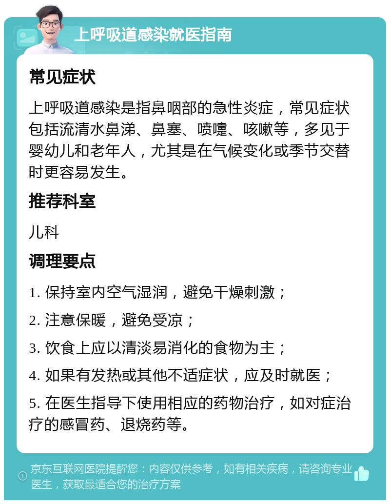 上呼吸道感染就医指南 常见症状 上呼吸道感染是指鼻咽部的急性炎症，常见症状包括流清水鼻涕、鼻塞、喷嚏、咳嗽等，多见于婴幼儿和老年人，尤其是在气候变化或季节交替时更容易发生。 推荐科室 儿科 调理要点 1. 保持室内空气湿润，避免干燥刺激； 2. 注意保暖，避免受凉； 3. 饮食上应以清淡易消化的食物为主； 4. 如果有发热或其他不适症状，应及时就医； 5. 在医生指导下使用相应的药物治疗，如对症治疗的感冒药、退烧药等。