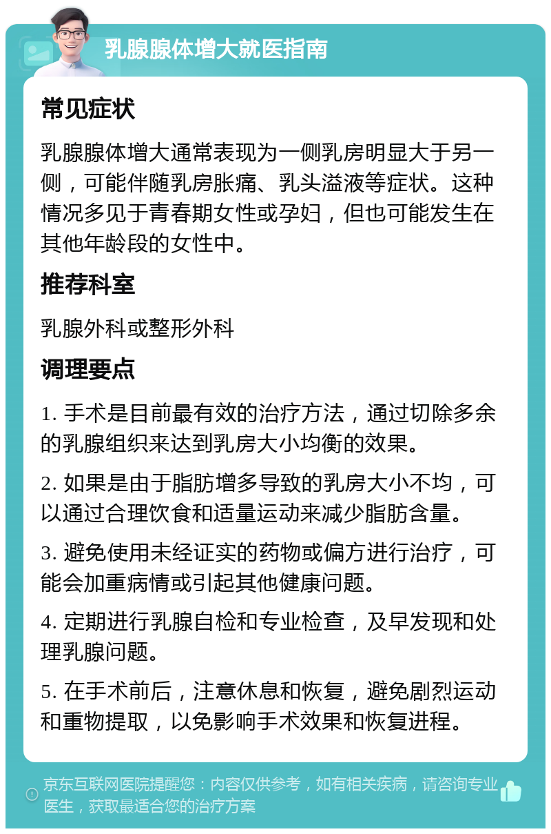 乳腺腺体增大就医指南 常见症状 乳腺腺体增大通常表现为一侧乳房明显大于另一侧，可能伴随乳房胀痛、乳头溢液等症状。这种情况多见于青春期女性或孕妇，但也可能发生在其他年龄段的女性中。 推荐科室 乳腺外科或整形外科 调理要点 1. 手术是目前最有效的治疗方法，通过切除多余的乳腺组织来达到乳房大小均衡的效果。 2. 如果是由于脂肪增多导致的乳房大小不均，可以通过合理饮食和适量运动来减少脂肪含量。 3. 避免使用未经证实的药物或偏方进行治疗，可能会加重病情或引起其他健康问题。 4. 定期进行乳腺自检和专业检查，及早发现和处理乳腺问题。 5. 在手术前后，注意休息和恢复，避免剧烈运动和重物提取，以免影响手术效果和恢复进程。