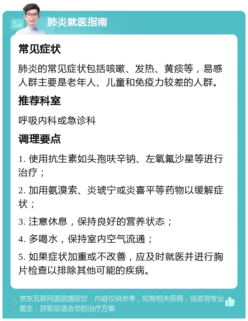 肺炎就医指南 常见症状 肺炎的常见症状包括咳嗽、发热、黄痰等，易感人群主要是老年人、儿童和免疫力较差的人群。 推荐科室 呼吸内科或急诊科 调理要点 1. 使用抗生素如头孢呋辛钠、左氧氟沙星等进行治疗； 2. 加用氨溴索、炎琥宁或炎喜平等药物以缓解症状； 3. 注意休息，保持良好的营养状态； 4. 多喝水，保持室内空气流通； 5. 如果症状加重或不改善，应及时就医并进行胸片检查以排除其他可能的疾病。