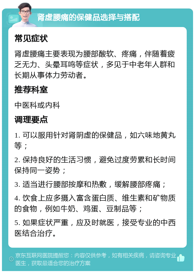 肾虚腰痛的保健品选择与搭配 常见症状 肾虚腰痛主要表现为腰部酸软、疼痛，伴随着疲乏无力、头晕耳鸣等症状，多见于中老年人群和长期从事体力劳动者。 推荐科室 中医科或内科 调理要点 1. 可以服用针对肾阴虚的保健品，如六味地黄丸等； 2. 保持良好的生活习惯，避免过度劳累和长时间保持同一姿势； 3. 适当进行腰部按摩和热敷，缓解腰部疼痛； 4. 饮食上应多摄入富含蛋白质、维生素和矿物质的食物，例如牛奶、鸡蛋、豆制品等； 5. 如果症状严重，应及时就医，接受专业的中西医结合治疗。