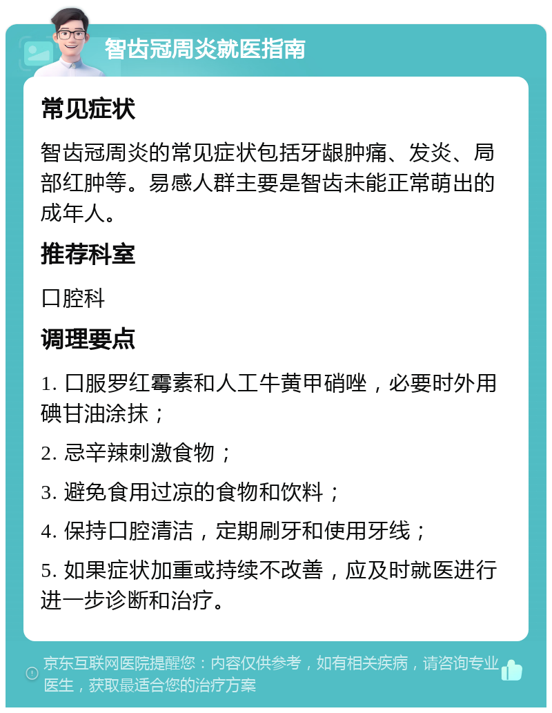 智齿冠周炎就医指南 常见症状 智齿冠周炎的常见症状包括牙龈肿痛、发炎、局部红肿等。易感人群主要是智齿未能正常萌出的成年人。 推荐科室 口腔科 调理要点 1. 口服罗红霉素和人工牛黄甲硝唑，必要时外用碘甘油涂抹； 2. 忌辛辣刺激食物； 3. 避免食用过凉的食物和饮料； 4. 保持口腔清洁，定期刷牙和使用牙线； 5. 如果症状加重或持续不改善，应及时就医进行进一步诊断和治疗。