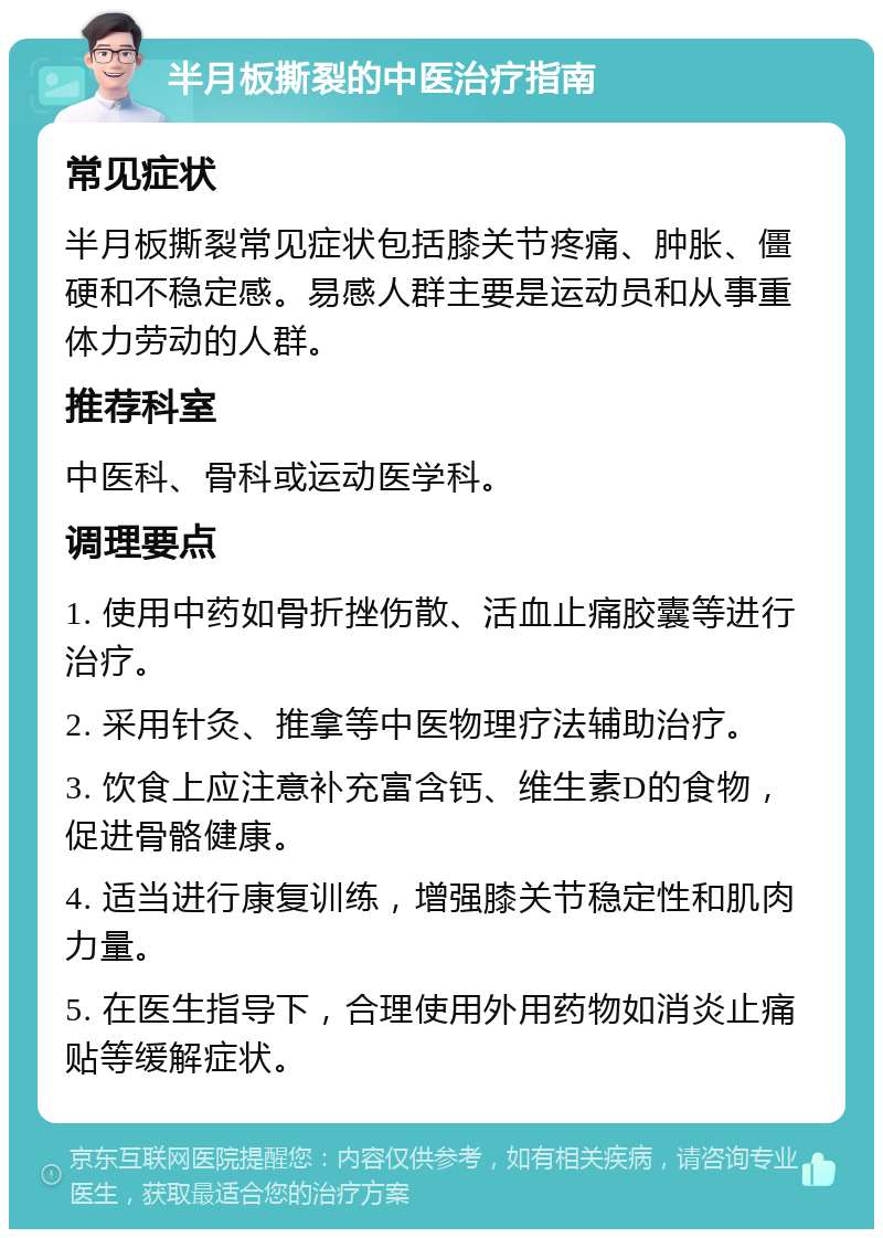 半月板撕裂的中医治疗指南 常见症状 半月板撕裂常见症状包括膝关节疼痛、肿胀、僵硬和不稳定感。易感人群主要是运动员和从事重体力劳动的人群。 推荐科室 中医科、骨科或运动医学科。 调理要点 1. 使用中药如骨折挫伤散、活血止痛胶囊等进行治疗。 2. 采用针灸、推拿等中医物理疗法辅助治疗。 3. 饮食上应注意补充富含钙、维生素D的食物，促进骨骼健康。 4. 适当进行康复训练，增强膝关节稳定性和肌肉力量。 5. 在医生指导下，合理使用外用药物如消炎止痛贴等缓解症状。