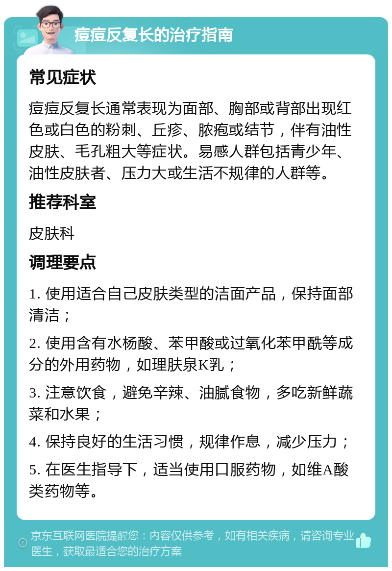 痘痘反复长的治疗指南 常见症状 痘痘反复长通常表现为面部、胸部或背部出现红色或白色的粉刺、丘疹、脓疱或结节，伴有油性皮肤、毛孔粗大等症状。易感人群包括青少年、油性皮肤者、压力大或生活不规律的人群等。 推荐科室 皮肤科 调理要点 1. 使用适合自己皮肤类型的洁面产品，保持面部清洁； 2. 使用含有水杨酸、苯甲酸或过氧化苯甲酰等成分的外用药物，如理肤泉K乳； 3. 注意饮食，避免辛辣、油腻食物，多吃新鲜蔬菜和水果； 4. 保持良好的生活习惯，规律作息，减少压力； 5. 在医生指导下，适当使用口服药物，如维A酸类药物等。