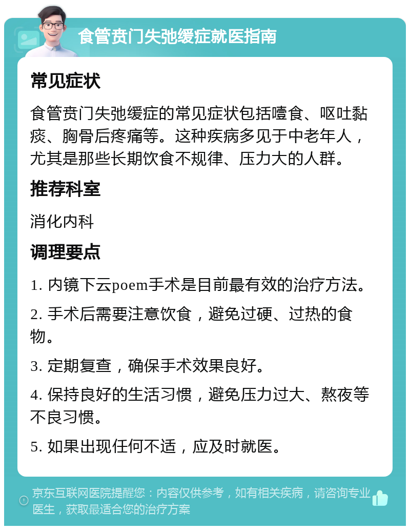 食管贲门失弛缓症就医指南 常见症状 食管贲门失弛缓症的常见症状包括噎食、呕吐黏痰、胸骨后疼痛等。这种疾病多见于中老年人，尤其是那些长期饮食不规律、压力大的人群。 推荐科室 消化内科 调理要点 1. 内镜下云poem手术是目前最有效的治疗方法。 2. 手术后需要注意饮食，避免过硬、过热的食物。 3. 定期复查，确保手术效果良好。 4. 保持良好的生活习惯，避免压力过大、熬夜等不良习惯。 5. 如果出现任何不适，应及时就医。