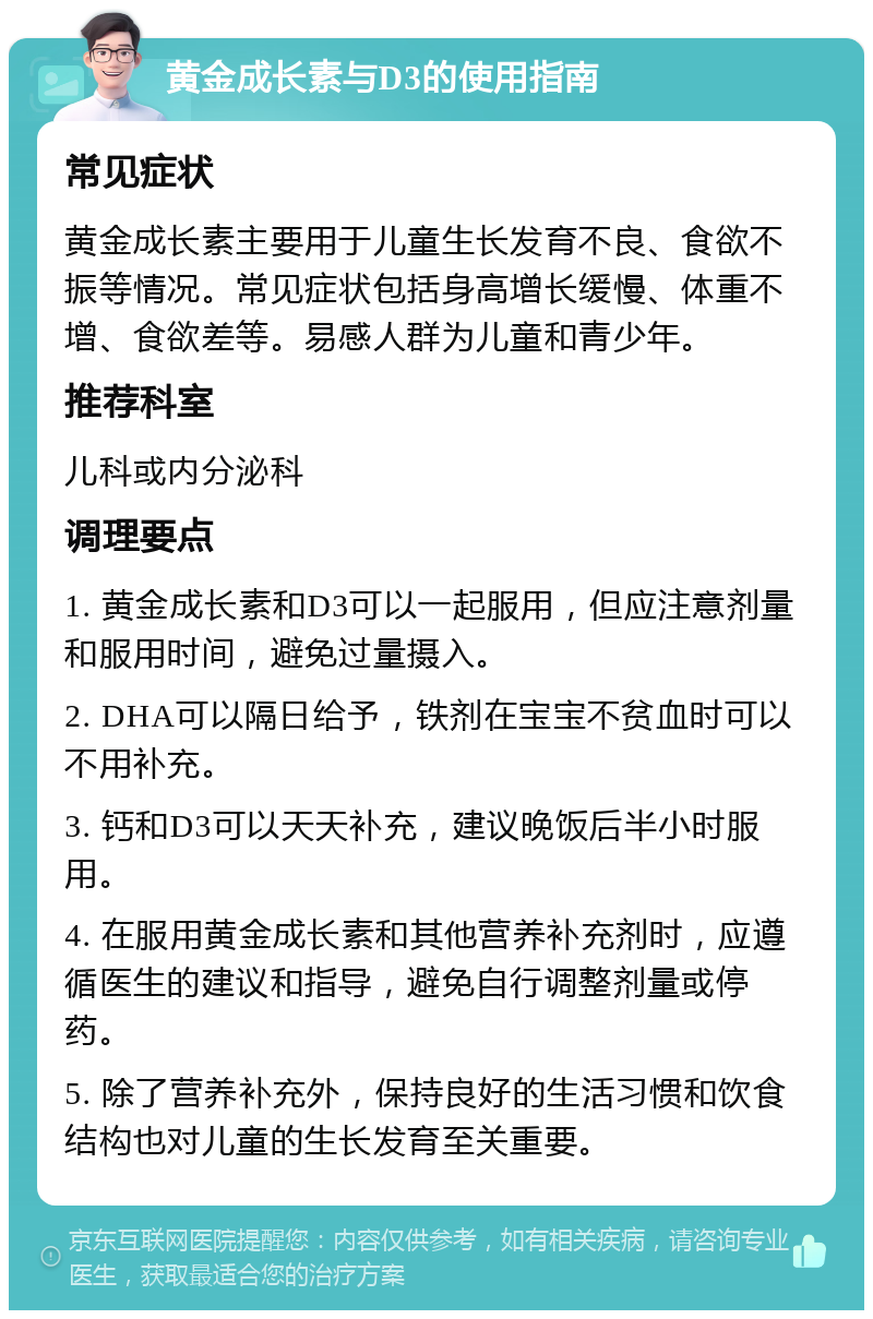 黄金成长素与D3的使用指南 常见症状 黄金成长素主要用于儿童生长发育不良、食欲不振等情况。常见症状包括身高增长缓慢、体重不增、食欲差等。易感人群为儿童和青少年。 推荐科室 儿科或内分泌科 调理要点 1. 黄金成长素和D3可以一起服用，但应注意剂量和服用时间，避免过量摄入。 2. DHA可以隔日给予，铁剂在宝宝不贫血时可以不用补充。 3. 钙和D3可以天天补充，建议晚饭后半小时服用。 4. 在服用黄金成长素和其他营养补充剂时，应遵循医生的建议和指导，避免自行调整剂量或停药。 5. 除了营养补充外，保持良好的生活习惯和饮食结构也对儿童的生长发育至关重要。