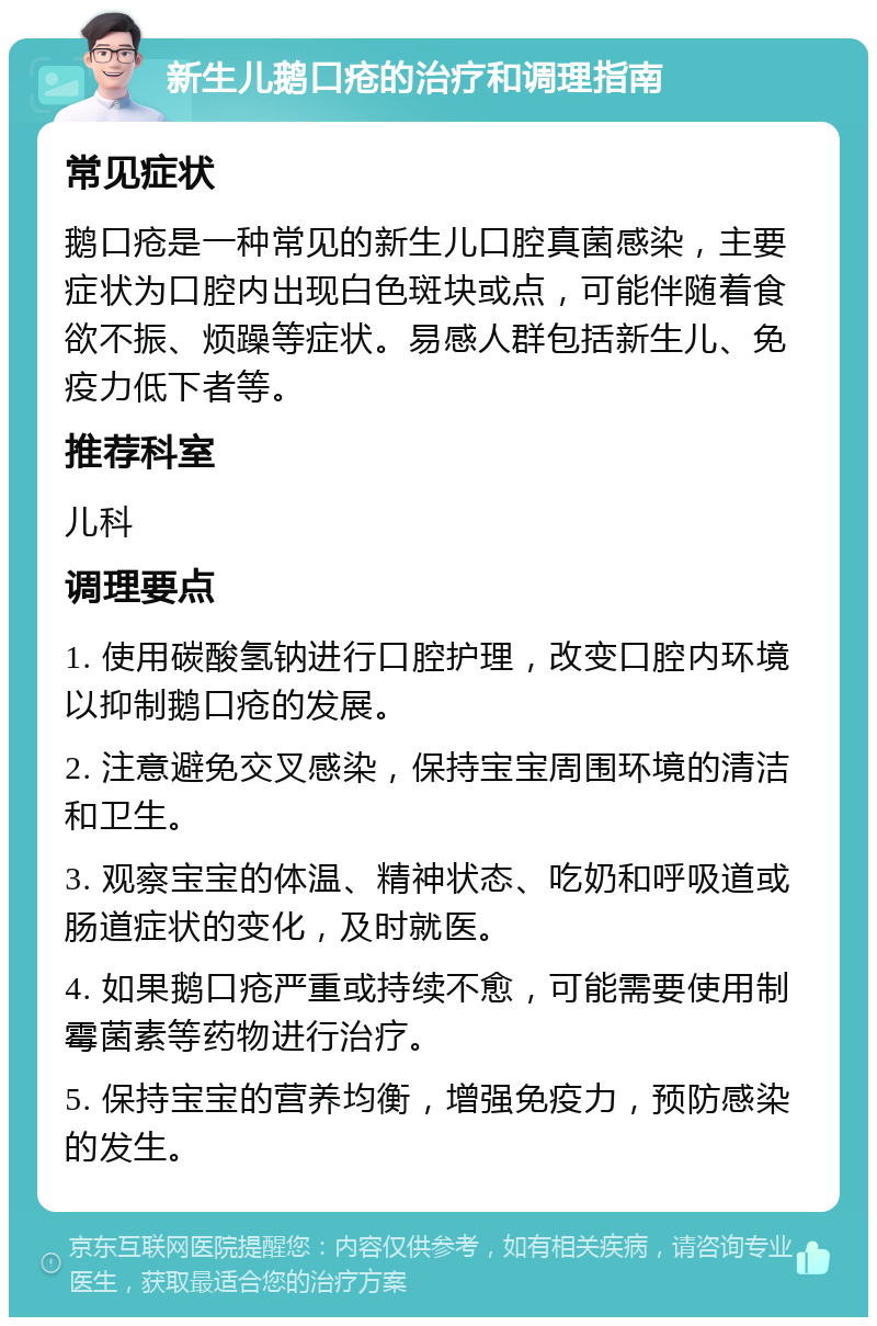 新生儿鹅口疮的治疗和调理指南 常见症状 鹅口疮是一种常见的新生儿口腔真菌感染，主要症状为口腔内出现白色斑块或点，可能伴随着食欲不振、烦躁等症状。易感人群包括新生儿、免疫力低下者等。 推荐科室 儿科 调理要点 1. 使用碳酸氢钠进行口腔护理，改变口腔内环境以抑制鹅口疮的发展。 2. 注意避免交叉感染，保持宝宝周围环境的清洁和卫生。 3. 观察宝宝的体温、精神状态、吃奶和呼吸道或肠道症状的变化，及时就医。 4. 如果鹅口疮严重或持续不愈，可能需要使用制霉菌素等药物进行治疗。 5. 保持宝宝的营养均衡，增强免疫力，预防感染的发生。