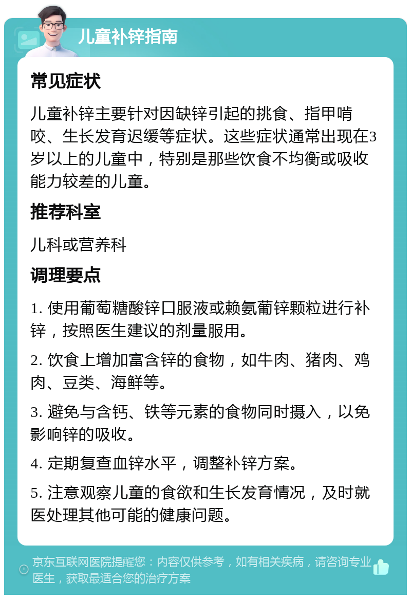 儿童补锌指南 常见症状 儿童补锌主要针对因缺锌引起的挑食、指甲啃咬、生长发育迟缓等症状。这些症状通常出现在3岁以上的儿童中，特别是那些饮食不均衡或吸收能力较差的儿童。 推荐科室 儿科或营养科 调理要点 1. 使用葡萄糖酸锌口服液或赖氨葡锌颗粒进行补锌，按照医生建议的剂量服用。 2. 饮食上增加富含锌的食物，如牛肉、猪肉、鸡肉、豆类、海鲜等。 3. 避免与含钙、铁等元素的食物同时摄入，以免影响锌的吸收。 4. 定期复查血锌水平，调整补锌方案。 5. 注意观察儿童的食欲和生长发育情况，及时就医处理其他可能的健康问题。