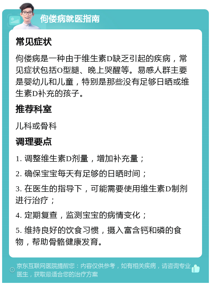 佝偻病就医指南 常见症状 佝偻病是一种由于维生素D缺乏引起的疾病，常见症状包括O型腿、晚上哭醒等。易感人群主要是婴幼儿和儿童，特别是那些没有足够日晒或维生素D补充的孩子。 推荐科室 儿科或骨科 调理要点 1. 调整维生素D剂量，增加补充量； 2. 确保宝宝每天有足够的日晒时间； 3. 在医生的指导下，可能需要使用维生素D制剂进行治疗； 4. 定期复查，监测宝宝的病情变化； 5. 维持良好的饮食习惯，摄入富含钙和磷的食物，帮助骨骼健康发育。