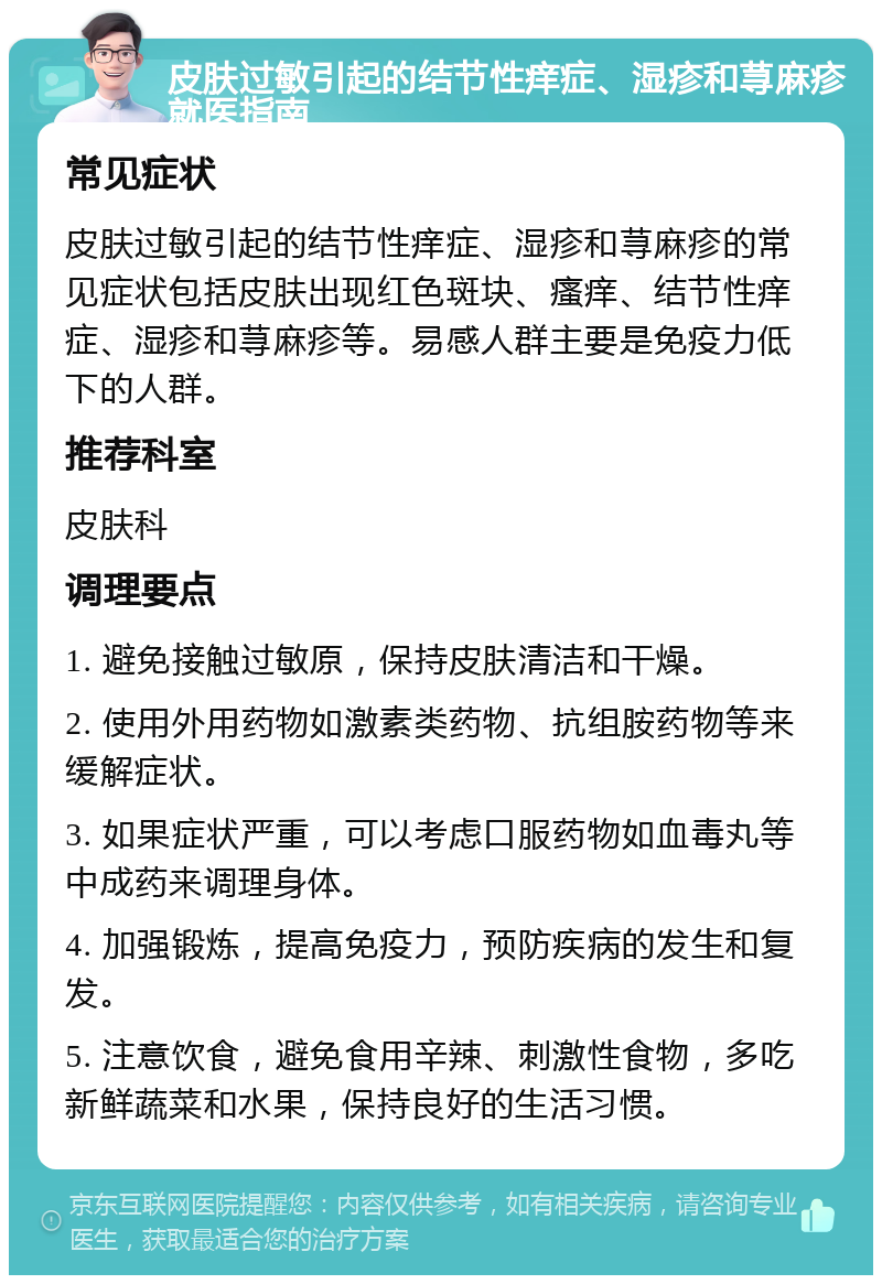 皮肤过敏引起的结节性痒症、湿疹和荨麻疹就医指南 常见症状 皮肤过敏引起的结节性痒症、湿疹和荨麻疹的常见症状包括皮肤出现红色斑块、瘙痒、结节性痒症、湿疹和荨麻疹等。易感人群主要是免疫力低下的人群。 推荐科室 皮肤科 调理要点 1. 避免接触过敏原，保持皮肤清洁和干燥。 2. 使用外用药物如激素类药物、抗组胺药物等来缓解症状。 3. 如果症状严重，可以考虑口服药物如血毒丸等中成药来调理身体。 4. 加强锻炼，提高免疫力，预防疾病的发生和复发。 5. 注意饮食，避免食用辛辣、刺激性食物，多吃新鲜蔬菜和水果，保持良好的生活习惯。