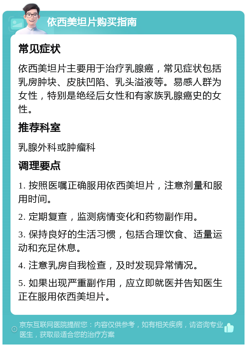 依西美坦片购买指南 常见症状 依西美坦片主要用于治疗乳腺癌，常见症状包括乳房肿块、皮肤凹陷、乳头溢液等。易感人群为女性，特别是绝经后女性和有家族乳腺癌史的女性。 推荐科室 乳腺外科或肿瘤科 调理要点 1. 按照医嘱正确服用依西美坦片，注意剂量和服用时间。 2. 定期复查，监测病情变化和药物副作用。 3. 保持良好的生活习惯，包括合理饮食、适量运动和充足休息。 4. 注意乳房自我检查，及时发现异常情况。 5. 如果出现严重副作用，应立即就医并告知医生正在服用依西美坦片。