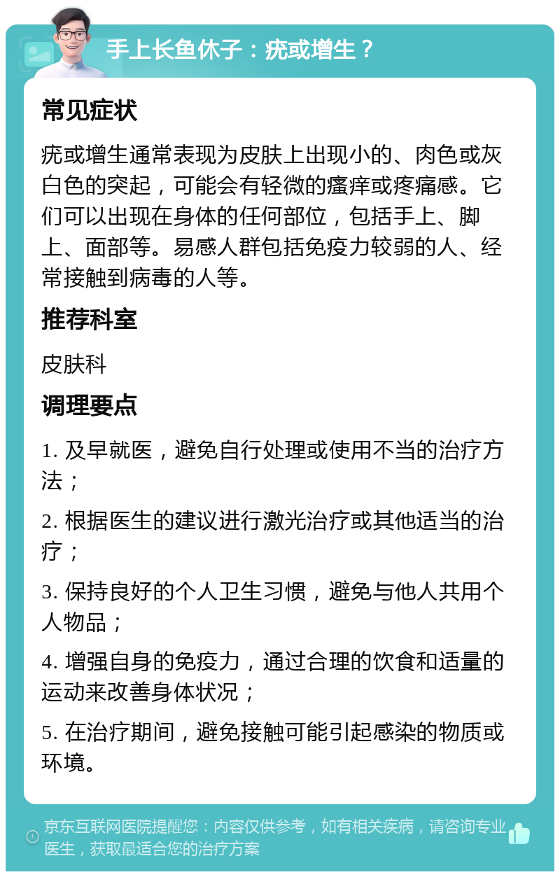 手上长鱼休子：疣或增生？ 常见症状 疣或增生通常表现为皮肤上出现小的、肉色或灰白色的突起，可能会有轻微的瘙痒或疼痛感。它们可以出现在身体的任何部位，包括手上、脚上、面部等。易感人群包括免疫力较弱的人、经常接触到病毒的人等。 推荐科室 皮肤科 调理要点 1. 及早就医，避免自行处理或使用不当的治疗方法； 2. 根据医生的建议进行激光治疗或其他适当的治疗； 3. 保持良好的个人卫生习惯，避免与他人共用个人物品； 4. 增强自身的免疫力，通过合理的饮食和适量的运动来改善身体状况； 5. 在治疗期间，避免接触可能引起感染的物质或环境。