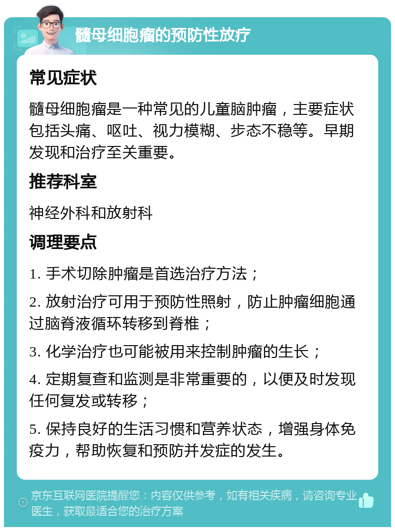 髓母细胞瘤的预防性放疗 常见症状 髓母细胞瘤是一种常见的儿童脑肿瘤，主要症状包括头痛、呕吐、视力模糊、步态不稳等。早期发现和治疗至关重要。 推荐科室 神经外科和放射科 调理要点 1. 手术切除肿瘤是首选治疗方法； 2. 放射治疗可用于预防性照射，防止肿瘤细胞通过脑脊液循环转移到脊椎； 3. 化学治疗也可能被用来控制肿瘤的生长； 4. 定期复查和监测是非常重要的，以便及时发现任何复发或转移； 5. 保持良好的生活习惯和营养状态，增强身体免疫力，帮助恢复和预防并发症的发生。