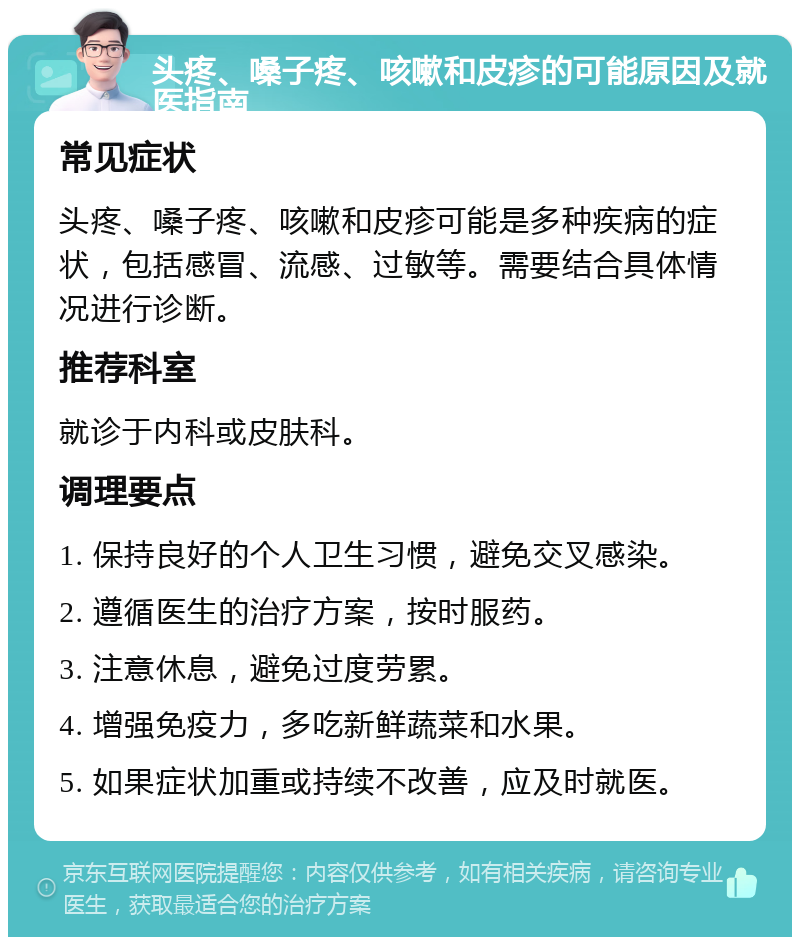 头疼、嗓子疼、咳嗽和皮疹的可能原因及就医指南 常见症状 头疼、嗓子疼、咳嗽和皮疹可能是多种疾病的症状，包括感冒、流感、过敏等。需要结合具体情况进行诊断。 推荐科室 就诊于内科或皮肤科。 调理要点 1. 保持良好的个人卫生习惯，避免交叉感染。 2. 遵循医生的治疗方案，按时服药。 3. 注意休息，避免过度劳累。 4. 增强免疫力，多吃新鲜蔬菜和水果。 5. 如果症状加重或持续不改善，应及时就医。