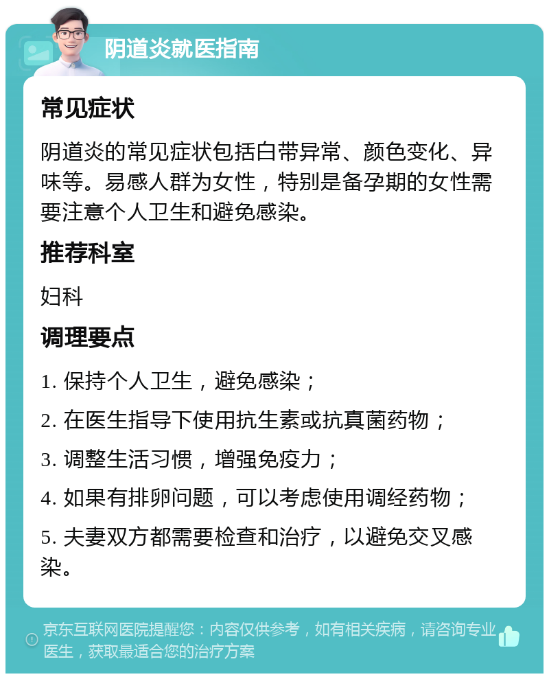 阴道炎就医指南 常见症状 阴道炎的常见症状包括白带异常、颜色变化、异味等。易感人群为女性，特别是备孕期的女性需要注意个人卫生和避免感染。 推荐科室 妇科 调理要点 1. 保持个人卫生，避免感染； 2. 在医生指导下使用抗生素或抗真菌药物； 3. 调整生活习惯，增强免疫力； 4. 如果有排卵问题，可以考虑使用调经药物； 5. 夫妻双方都需要检查和治疗，以避免交叉感染。