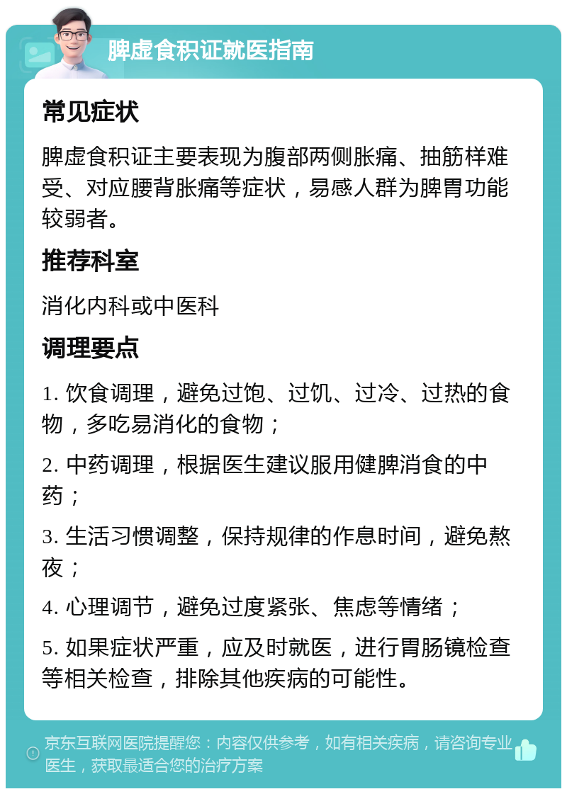 脾虚食积证就医指南 常见症状 脾虚食积证主要表现为腹部两侧胀痛、抽筋样难受、对应腰背胀痛等症状，易感人群为脾胃功能较弱者。 推荐科室 消化内科或中医科 调理要点 1. 饮食调理，避免过饱、过饥、过冷、过热的食物，多吃易消化的食物； 2. 中药调理，根据医生建议服用健脾消食的中药； 3. 生活习惯调整，保持规律的作息时间，避免熬夜； 4. 心理调节，避免过度紧张、焦虑等情绪； 5. 如果症状严重，应及时就医，进行胃肠镜检查等相关检查，排除其他疾病的可能性。