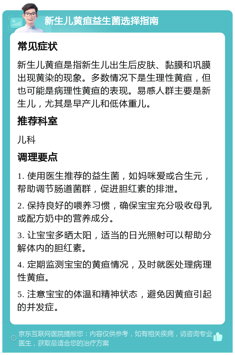 新生儿黄疸益生菌选择指南 常见症状 新生儿黄疸是指新生儿出生后皮肤、黏膜和巩膜出现黄染的现象。多数情况下是生理性黄疸，但也可能是病理性黄疸的表现。易感人群主要是新生儿，尤其是早产儿和低体重儿。 推荐科室 儿科 调理要点 1. 使用医生推荐的益生菌，如妈咪爱或合生元，帮助调节肠道菌群，促进胆红素的排泄。 2. 保持良好的喂养习惯，确保宝宝充分吸收母乳或配方奶中的营养成分。 3. 让宝宝多晒太阳，适当的日光照射可以帮助分解体内的胆红素。 4. 定期监测宝宝的黄疸情况，及时就医处理病理性黄疸。 5. 注意宝宝的体温和精神状态，避免因黄疸引起的并发症。