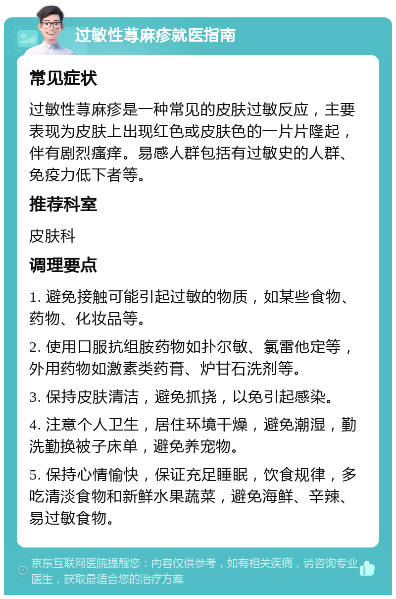 过敏性荨麻疹就医指南 常见症状 过敏性荨麻疹是一种常见的皮肤过敏反应，主要表现为皮肤上出现红色或皮肤色的一片片隆起，伴有剧烈瘙痒。易感人群包括有过敏史的人群、免疫力低下者等。 推荐科室 皮肤科 调理要点 1. 避免接触可能引起过敏的物质，如某些食物、药物、化妆品等。 2. 使用口服抗组胺药物如扑尔敏、氯雷他定等，外用药物如激素类药膏、炉甘石洗剂等。 3. 保持皮肤清洁，避免抓挠，以免引起感染。 4. 注意个人卫生，居住环境干燥，避免潮湿，勤洗勤换被子床单，避免养宠物。 5. 保持心情愉快，保证充足睡眠，饮食规律，多吃清淡食物和新鲜水果蔬菜，避免海鲜、辛辣、易过敏食物。