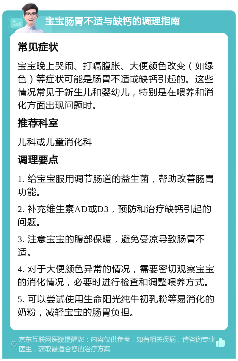 宝宝肠胃不适与缺钙的调理指南 常见症状 宝宝晚上哭闹、打嗝腹胀、大便颜色改变（如绿色）等症状可能是肠胃不适或缺钙引起的。这些情况常见于新生儿和婴幼儿，特别是在喂养和消化方面出现问题时。 推荐科室 儿科或儿童消化科 调理要点 1. 给宝宝服用调节肠道的益生菌，帮助改善肠胃功能。 2. 补充维生素AD或D3，预防和治疗缺钙引起的问题。 3. 注意宝宝的腹部保暖，避免受凉导致肠胃不适。 4. 对于大便颜色异常的情况，需要密切观察宝宝的消化情况，必要时进行检查和调整喂养方式。 5. 可以尝试使用生命阳光纯牛初乳粉等易消化的奶粉，减轻宝宝的肠胃负担。