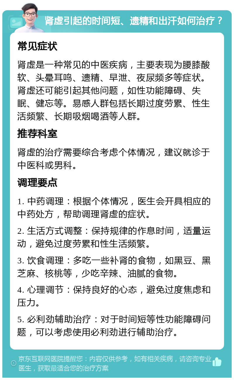 肾虚引起的时间短、遗精和出汗如何治疗？ 常见症状 肾虚是一种常见的中医疾病，主要表现为腰膝酸软、头晕耳鸣、遗精、早泄、夜尿频多等症状。肾虚还可能引起其他问题，如性功能障碍、失眠、健忘等。易感人群包括长期过度劳累、性生活频繁、长期吸烟喝酒等人群。 推荐科室 肾虚的治疗需要综合考虑个体情况，建议就诊于中医科或男科。 调理要点 1. 中药调理：根据个体情况，医生会开具相应的中药处方，帮助调理肾虚的症状。 2. 生活方式调整：保持规律的作息时间，适量运动，避免过度劳累和性生活频繁。 3. 饮食调理：多吃一些补肾的食物，如黑豆、黑芝麻、核桃等，少吃辛辣、油腻的食物。 4. 心理调节：保持良好的心态，避免过度焦虑和压力。 5. 必利劲辅助治疗：对于时间短等性功能障碍问题，可以考虑使用必利劲进行辅助治疗。