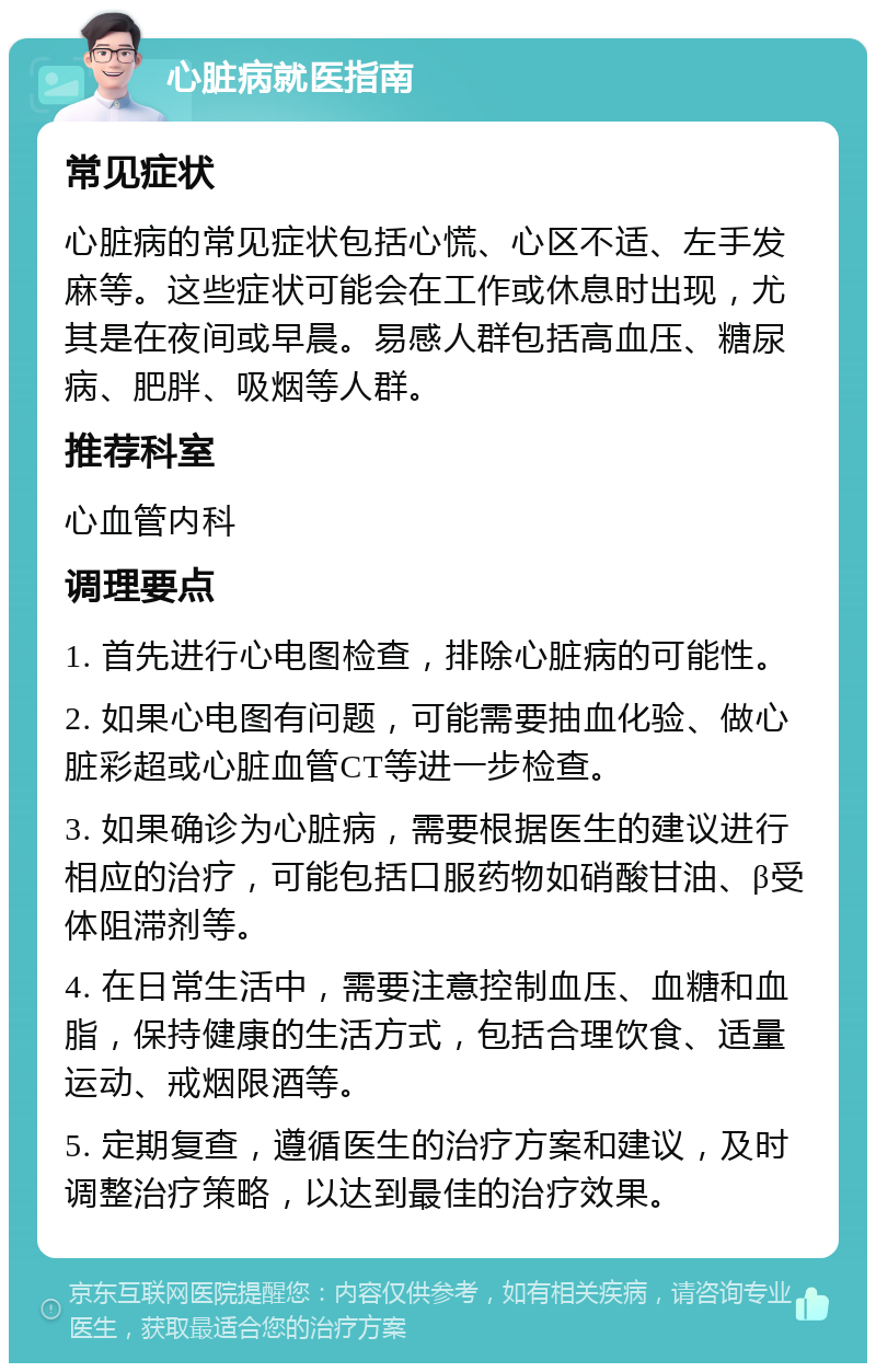 心脏病就医指南 常见症状 心脏病的常见症状包括心慌、心区不适、左手发麻等。这些症状可能会在工作或休息时出现，尤其是在夜间或早晨。易感人群包括高血压、糖尿病、肥胖、吸烟等人群。 推荐科室 心血管内科 调理要点 1. 首先进行心电图检查，排除心脏病的可能性。 2. 如果心电图有问题，可能需要抽血化验、做心脏彩超或心脏血管CT等进一步检查。 3. 如果确诊为心脏病，需要根据医生的建议进行相应的治疗，可能包括口服药物如硝酸甘油、β受体阻滞剂等。 4. 在日常生活中，需要注意控制血压、血糖和血脂，保持健康的生活方式，包括合理饮食、适量运动、戒烟限酒等。 5. 定期复查，遵循医生的治疗方案和建议，及时调整治疗策略，以达到最佳的治疗效果。